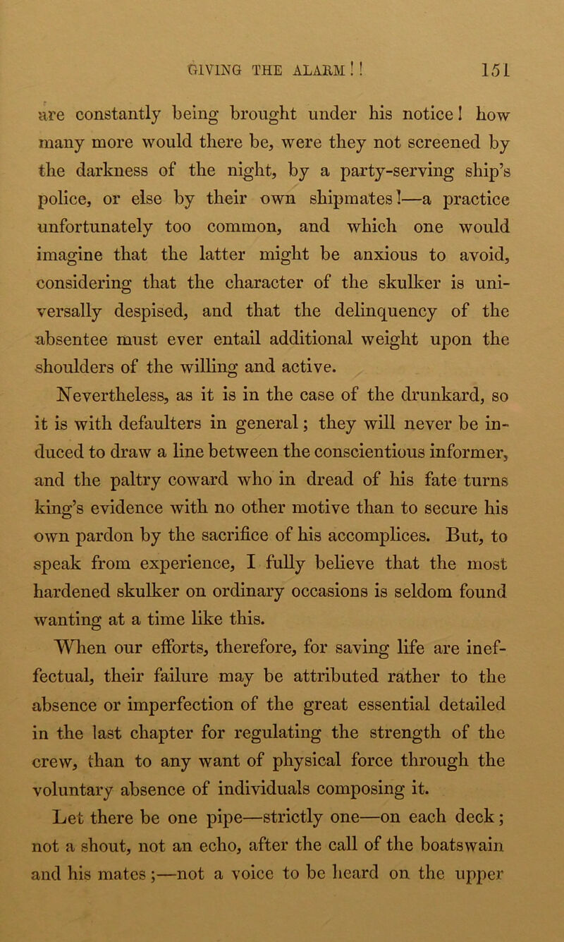 are constantly being brought under his notice I how many more would there be, were they not screened by the darkness of the night, by a party-serving ship’s police, or else by their own shipmates!—a practice unfortunately too common, and which one would imagine that the latter might be anxious to avoid, considering that the character of the skulker is uni- versally despised, and that the delinquency of the absentee must ever entail additional weight upon the shoulders of the willing and active. Nevertheless, as it is in the case of the drunkard, so it is with defaulters in general; they will never be in- duced to draw a line between the conscientious informer, and the paltry coward who in dread of liis fate turns king’s evidence with no other motive than to secure his own pardon by the sacrifice of his accomplices. But, to speak from experience, I fully believe that the most hardened skulker on ordinary occasions is seldom found wanting at a time like this. When our efforts, therefore, for saving life are inef- fectual, their failure may be attributed rather to the absence or imperfection of the great essential detailed in the last chapter for regulating the strength of the crew, than to any want of physical force through the voluntary absence of individuals composing it. Let there be one pipe—strictly one—on each deck; not a shout, not an echo, after the call of the boatswain and his mates;—not a voice to be heard on the upper