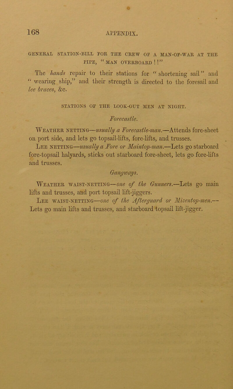 GENEllAL STATION-BILL FOR THE CREW OF A MAN-OF-WAR AT THE PIPE, “ MAN OVERBOARD ! ! ” The hands repair to their stations for “ shortening sail ” and “ wearing ship,” and their strength is direeted to the foresail and Ice braces, &c. STATIONS OF THE LOOK-OUT MEN AT NIGHT. Forecastle. Weather netting—usually a Forecastle-man.—Attends fore-sheet on port side, and lets go topsail-lifts, fore-lifts, and trusses. Lee netting—ttsually a Fore or Maintop-man.—Lets go starboard fore-topsail halyards, stieks out starboard fore-sheet, lets go fore-lifts and trusses. Gangways. Weather waist-netting—one of the Gunners.—Lets go main lifts and trusses, and port topsail lift-jiggers. Lee waist-netting—one of the Afterguard or Mizentop-men.— Lets go main lifts and trusses, and starboard topsail lift-jigger.