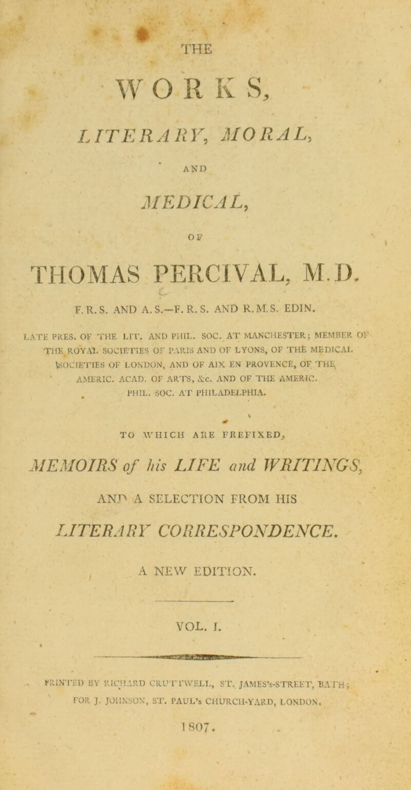 THE W O II K S, J LITERARY, MORAL, AND MEDICAL, OF THOMAS PERCIVAL, M.D. F.R.S. AND A.S.—F. R. S. AND R.M.S. EDIN. LATE PRES. OF THE LIT. AND PHIL. SOC. AT MANCHESTER; MEMBER OF THE R0YA1. SOCIETIES OF PARIS AND OF LYONS, OF THE MEDICAL SOCIETIES OF LONDON, AND OK AIX EN PROVENCE, OF THE AMERIC. ACAD. OF ARTS, Arc. AND OF THE AMERIC. PHIL. SOC. AT PHILADELPHIA. % TO WHICH ARE PREFIXED, MEMOIRS of his LIFE and WRITINGS\ AND A SELECTION FROM HIS LITERARY CORRESPONDENCE. A NEW EDITION. VOL. I. PRINTED BY RICHARD CRL'T FWELL, ST. JAMES’s-STREET, BATH ; FOR J. JOHNSON, ST. PAUL’S CHURCH-YARD, LONDON. I 807