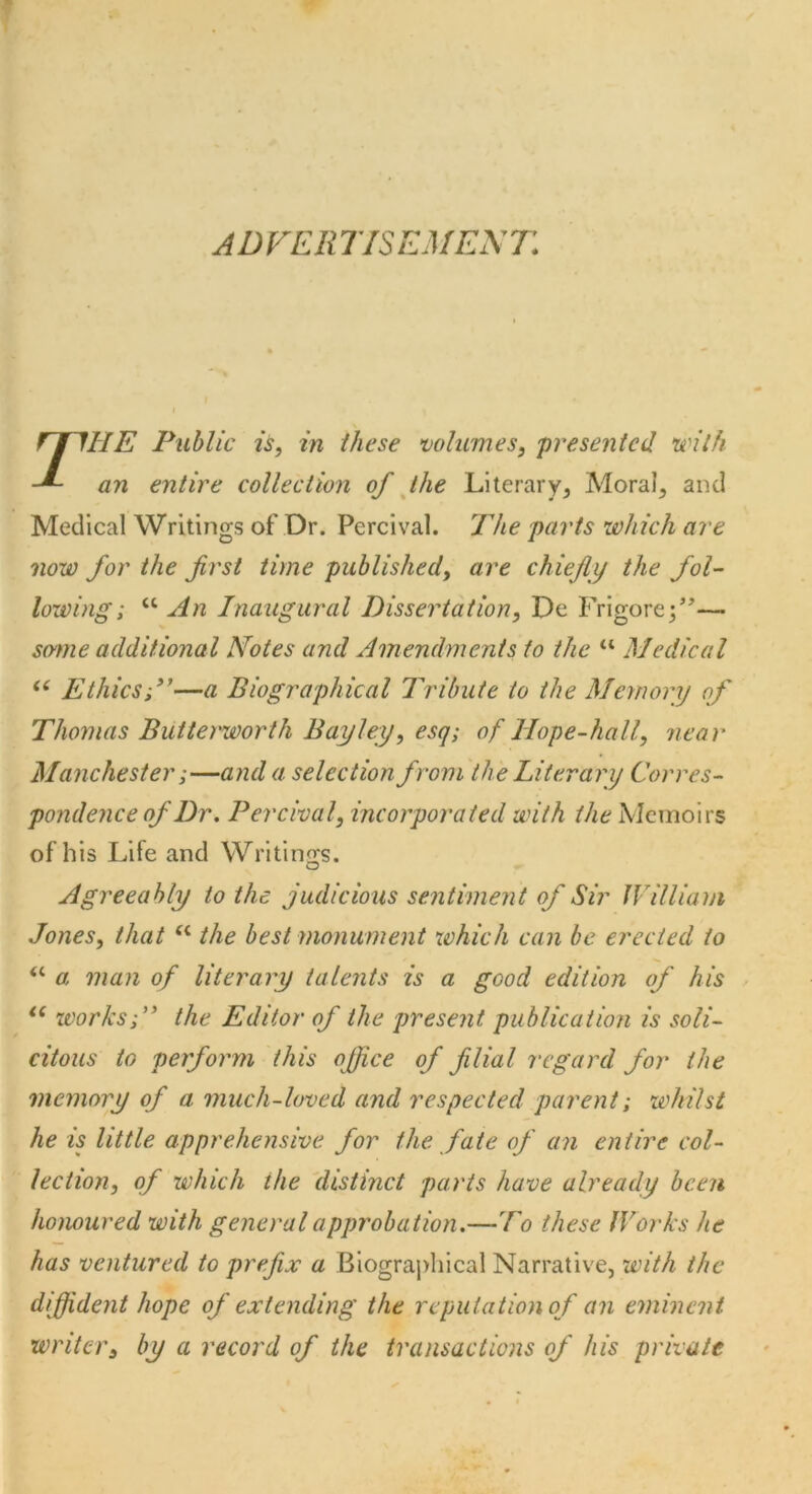 ADVERTISEMENT\ 7IIE Public is, in these volumes, presented with an entire collection of the Literary, Moral, and Medical Writings of Dr. Percival. The parts which are now for the first time published, are chiefly the fol- lowing; u An Inaugural Dissertation, De Frigore;”— some additional Notes and Amendments to the “ Medical “ Ethics;”—a Biographical Tribute to the Memory of Thomas Butterworth Bay ley, esq; of llope-hall, near Manchester;—and a selection from the Literary Corres- pondence of Dr. Percival, incorporated with the Memoirs of his Lite and Writings. Agreeably to the judicious sentiment of Sir William Jones, that u the best monument which can be erected to “ a man of literary talents is a good edition of his u ivorks;” the Editor of the present publication is soli- citous to perform this office of filial regard for the memory of a much-loved and respected parent; whilst he is little apprehensive for the fate of an entire col- lection, of which the distinct parts have already been honoured with general approbation.—To these Works he has ventured to prefix a Biographical Narrative, with the diffident hope of extending the reputation of an eminent writer, by a record of the transactions of his private