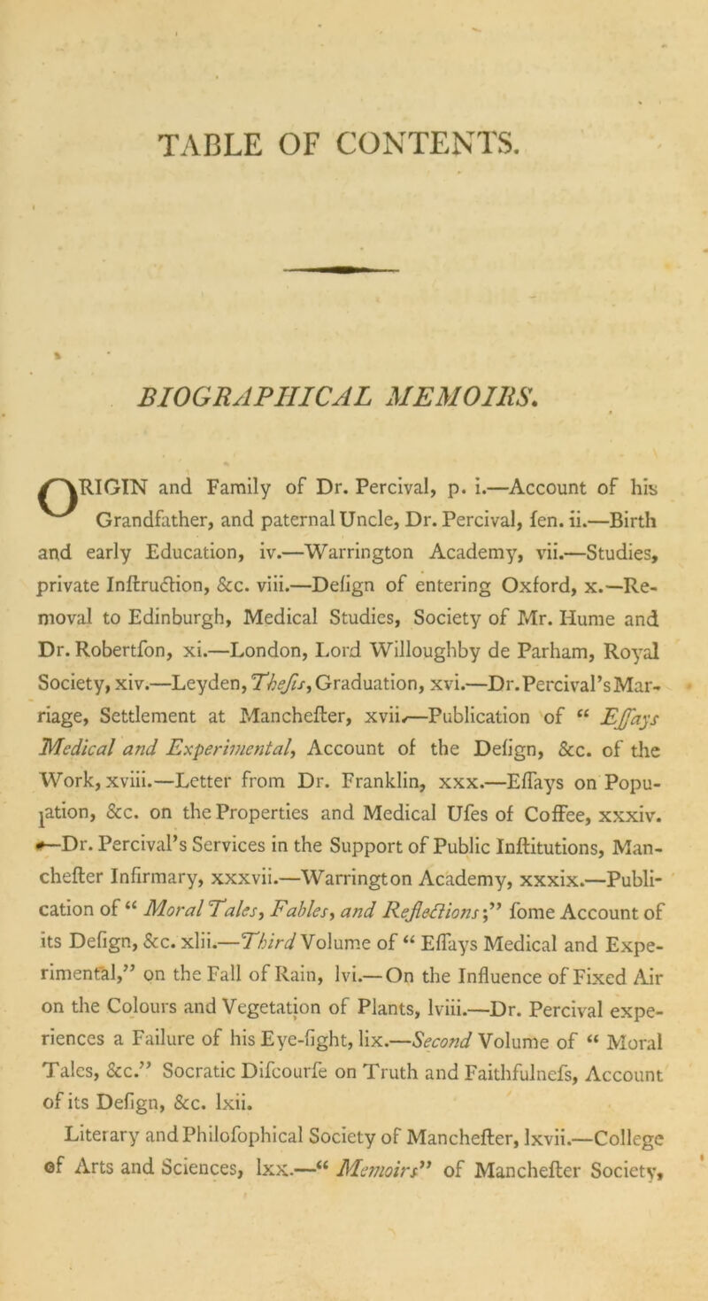 TABLE OF CONTENTS. % BIOGRAPHICAL MEMOIRS. /~\RIGIN and Family of Dr. Percival, p. i.—Account of his v'* Grandfather, and paternal Uncle, Dr. Percival, fen. ii.—Birth and early Education, iv.—Warrington Academy, vii.—Studies, private Inflruction, &c. viii.—Defign of entering Oxford, x.—Re- moval to Edinburgh, Medical Studies, Society of Mr. Hume and Dr. Robertfon, xi.—London, Lord Willoughby de Parham, Royal Society, xiv.—Leyden, Thefts, Graduation, xvi.—Dr.Percival’sMar- riage, Settlement at Manchefler, xvif—Publication of “ EJfays Medical and Experimental, Account of the Defign, &c. of the Work, xviii.—Letter from Dr. Franklin, xxx.—Effays on Popu- lation, See. on the Properties and Medical Ufes of Coffee, xxxiv. *—Dr. Percival’s Services in the Support of Public Inflations, Man- chefler Infirmary, xxxvii.—Warrington Academy, xxxix.—Publi- cation of “ Moral Tales, Fables, and Refectionsfome Account of its Defign, See. xlii.—Third Volume of “ Effays Medical and Expe- rimental,” on the Fall of Rain, lvi.— On the Influence of Fixed Air on the Colours and Vegetation of Plants, lviii.—Dr. Percival expe- riences a Failure of his Eye-fight, lix.—Second Volume of “ Moral Talcs, See.” Socratic Difcourfe on Truth and Faithfulnefs, Account of its Defign, Scc. lxii. Literary andPhilofophical Society of Manchefler, Ixvii.—College of Arts and Sciences, lxx.—“ Memoirs” of Manchefler Society,