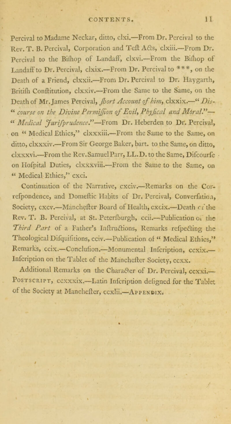 Percival to Madame Neckar, ditto, clxi.—From Dr. Percival to the Rev. T. B. Percival, Corporation and Tell A6ts, clxiii.—From Dr. Percival to the Bifhop of LandafF, clxvi.—From the Bifhop of Landaffto Dr. Percival, clxix.—From Dr. Percival to **'*, on the Death of a Friend, clxxii.—From Dr. Percival to Dr. Haygarth, Britifh Conftitution, clxxiv.—From the Same to the Same, on the Death of Mr. James Percival, Jhort Account of him, clxxix.—“ Dis- “ course on the Divbie PermiJJion of Evil, Phyfical and MoralP— “ Medical Jurifprudence.”—From Dr. Heberden to Dr. Percival, on “ Medical Ethics,” clxxxiii.—From the Same to the Same, on ditto, clxxxiv.—From Sir George Baker, bart. to the Same, on ditto, clxxxvi.—From the Rev. Samuel Parr, LL.D. to the Same, Difcourfc on Hofpital Duties, clxxxviii.—From the Same to the Same, on “ Medical Ethics,” cxci. Continuation of the Narrative, cxciv.—Remarks on the Cor- refpondence, and Domeflic Habits of Dr. Percival, Converfatio/i, Society, cxcv.—Manchefler Board of Health, exeix.—Death rf the Rev. T. B. Percival, at St. Peterfburgh, ccii.—Publication of the Third Part of a Father’s Inflru<5lions, Remarks refpetfing the Theological Difquifitions, cciv.—Publication of “ Medical Ethics,” Remarks, ccix.—Conclufion.—Monumental lnfcription, ccxix.— lnfcription on the Tablet of the Manchefler Society, eexx. Additional Remarks on the Character of Dr. Percival, ccxxi.— Postscript, ccxxxix.—Latin lnfcription defigned for the Tablet of the Society at Manchefler, eexlii.—Appendix.