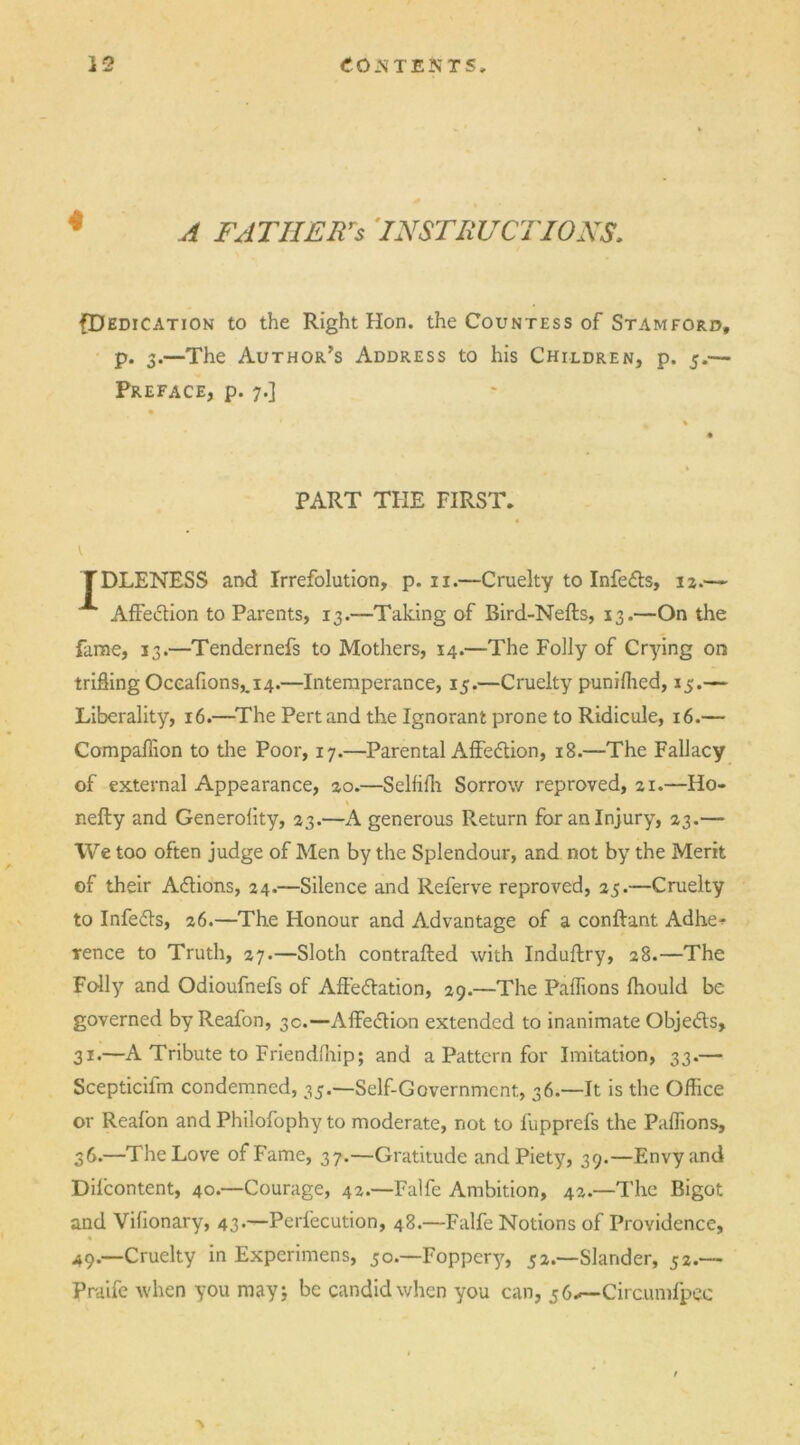 A FATHERS INSTRUCTIONS {Dedication to the Right Hon. the Countess of Stamford, p. 3.—The Author’s Address to his Children, p. 5.— Preface, p. 7.] PART THE FIRST, TDLENESS and Irrefolution, p. 11.—Cruelty to Infeds, 12.— Affedlion to Parents, 13.—Taking of Bird-Nefts, 13.—On the fame, 13.—Tendernefs to Mothers, 14.—The Folly of Crying on trifling Oceafions,.i4.—Intemperance, 15.—Cruelty punilhed, 15.— Liberality, 16.—The Pert and the Ignorant prone to Ridicule, 16.— Compaflion to the Poor, 17.—Parental Affedtion, 18.—The Fallacy of external Appearance, 20.—Selfilh Sorrow reproved, 21.—Ho- nefty and Generality, 23.—A generous Return for an Injury, 23.— We too often judge of Men by the Splendour, and not by the Merit of their Adtions, 24.—Silence and Referve reproved, 25.—Cruelty to Infedts, 26.—The Honour and Advantage of a conftant Adhe^ rence to Truth, 27.—Sloth contrafted with Induftry, 28.—The Folly and Odioufnefs of Affedtation, 29.—The Paffions Ihould be governed by Reafon, 3c.—Affedlion extended to inanimate Objedts, 31.—A Tribute to Friendlhip; and a Pattern for Imitation, 33.— Scepticifm condemned, 35.—Self-Government, 36—It is the Office or Reafon and Philofophy to moderate, not to fupprefs the Paffions, 36.—The Love of Fame, 37.—Gratitude and Piety, 39.—Envy and Difcontent, 40.—Courage, 42.—Falfe Ambition, 42.—The Bigot and Vilionary, 43.—Perfecution, 48.—Falfe Notions of Providence, 49.—Cruelty in Experimens, 50.—Foppery, 52.—Slander, 52.— Praife when you may 5 be candid when you can, 56*— Circumfpec V