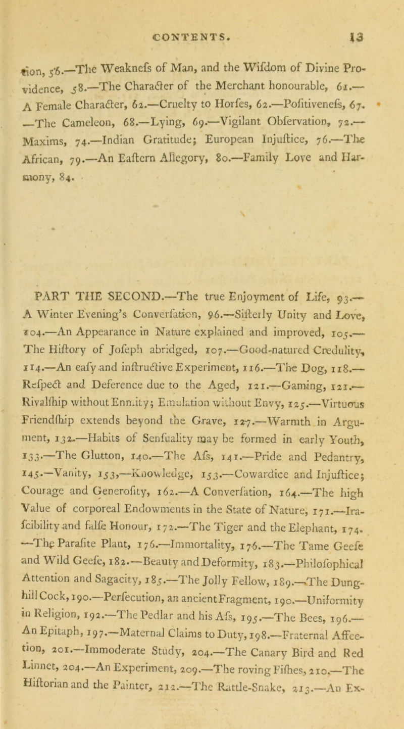 tion, 5*6.—-The Weaknefs of Mao, and the Wifdom of Divine Pro- vidence, 38.—The Character of the Merchant honourable, 6t.— A Female Chara&er, 62.—Cruelty to Horfes, 62.—Politiveneft, 67. —The Cameleon, 68—Lying, 69.—Vigilant Obfervation, 72.— Maxims, 74.—Indian Gratitude; European Injuftice, 76.—The African, 79.—An Eaftem Allegory, 80.—Family Love and Har- mony, 84. PART THE SECOND.—The true Enjoyment of Life, 93.— A Winter Evening’s Converfation, 96.—Sifterly Unity and Love, *04.—An Appearance in Nature explained and improved, 105.— The Hiftory of Jofeph abridged, 107.—Good-natured Credulity, 1x4.—An eafy and inftru&ive Experiment, 116.—The Dog, 118.— Refpe<5t and Deference due to the Aged, 121.—Gaming, 121.— Rivalfhip without Enmity; Emulation without Envy, 125.—Virtuous Friendfhip extends beyond the Grave, r2y.—Warmth in Argu- ment, 132.—Habits of Senfuality may be formed in early Youth, *33*—The Glutton, 140.—The Afs, 141.—Pride and Pedantry, 145.—Vanity, 153,—Knowledge, 153.—Cowardice and Injuftice; Courage and Generofity, 162.—A Converfation, 164.—The high Value of corporeal Endowments in the State of Nature, 171.—Ira- fcibility and falfe Honour, 172—The Tiger and the Elephant, 174. —The Parafite Plant, 176.—Immortality, 176.—The Tame Gecfe and V ild Geele, 182. Beauty and Deformity, 183.—Philofophical Attention and Sagacity, 185.—The Jolly Fellow, 189.—The Dung- hill Cock, 190. Perfecution, an ancientFragment, 19c.—Uniformity in Religion, 192.—The Pedlar and his Afs, 195.—The Bees, 196.— An Epitaph, 197.—Maternal Claims to Duty, 198.—Fraternal Affec- tion, 201.—Immoderate Study, 204.—The Canary Bird and Red Linnet, 204. An Experiment, 209.—The roving Fifties, 210.—The Hiftorian and die Painter, ai*.—The Rattle-Snake, 213.—An Ex-