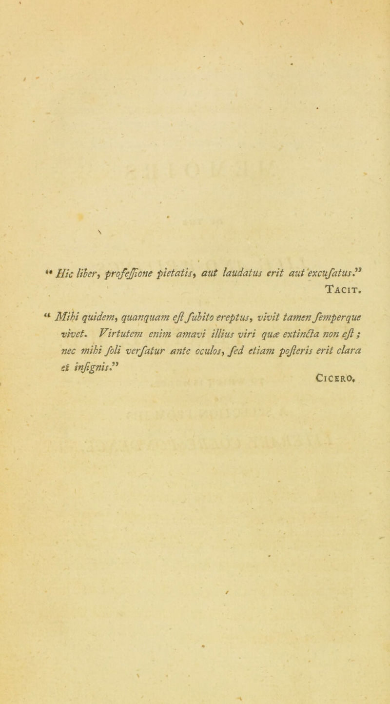  Hie liber, profejjione pietatis, laudatus erit ant \excufatus.” Tacit. “ quidem, quanquam ejl fubito ereptus, wwV tamen femperque vivet. Virtutem enbn amavi illius viri quee ext in ft a non ejl; nec miht foil verfatur ante oculos, fed pojleris erit clara ti inftgnisH Cicero.