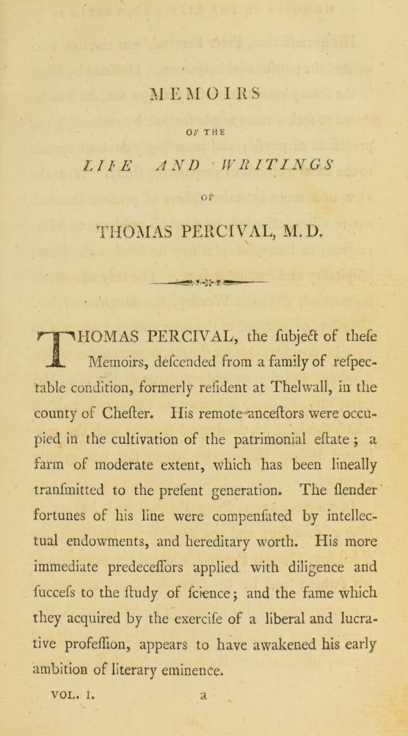 M E M OIKS OF THE LIIE AND 'WHITINGS OF THOMAS PERCIVAL, M.D. rr^HOMAS PERCIVAL, the fubjeft of thefe A Memoirs, defcended from a family of refpec- table condition, formerly refident at Thelwall, in the county of Chefter. 11 is remote -anceflors were occu- pied in the cultivation of the patrimonial eftate ; a farm of moderate extent, which has been lineally tranfmitted to the prefent generation. The {lender fortunes of his line were compenfated by intellec- tual endowments, and hereditary worth. His more immediate predeceffors applied with diligence and fuccefs to the ftudy of fcience; and the fame which they acquired by the exercife of a liberal and lucra- tive profefhon, appears to have awakened his early ambition of literary eminence.