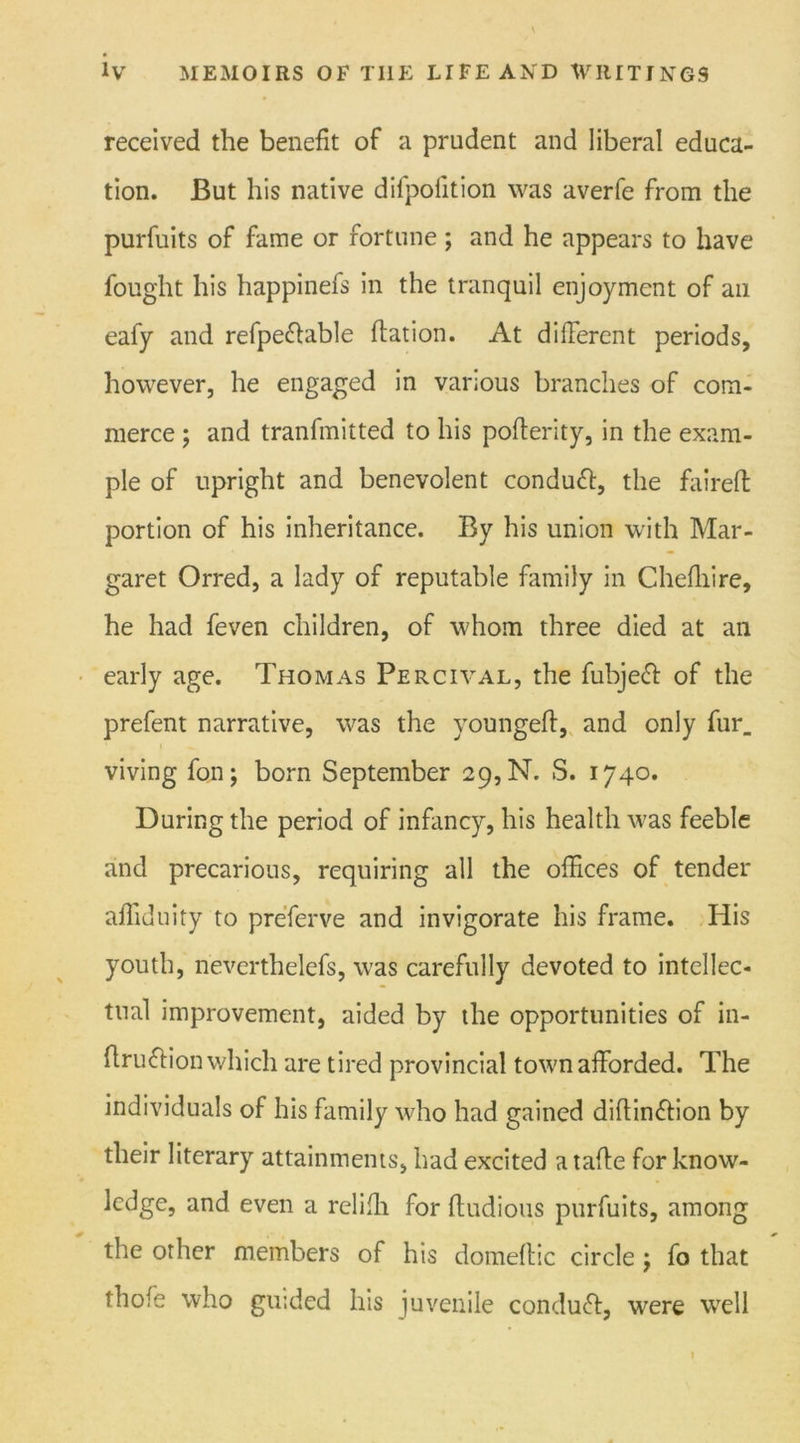 received the benefit of a prudent and liberal educa- tion. But his native dilpoiition was averfe from the purfuits of fame or fortune; and he appears to have fought his happinefs in the tranquil enjoyment of an eafy and refpe&able ftation. At different periods, however, he engaged in various branches of com- merce ; and tranfmitted to his pofterity, in the exam- ple of upright and benevolent conduft, the faired portion of his inheritance. By his union with Mar- garet Orred, a lady of reputable family in Chefliire, he had feven children, of whom three died at an early age. Thomas Percival, the fubjeff of the prefent narrative, was the youngeft, and only fur_ viving fon; born September 29, N. S. 1740. During the period of infancy, his health was feeble and precarious, requiring all the offices of tender affiduity to preferve and invigorate his frame. His youth, neverthelefs, was carefully devoted to intellec- tual improvement, aided by the opportunities of in- ftruftion which are tired provincial town afforded. The individuals of his family who had gained diflinffion by their literary attainments, had excited a tafte for know- ledge, and even a reliffi for fludious purfuits, among the other members of his domeftic circle j fo that thole who guided his juvenile conduft, were well