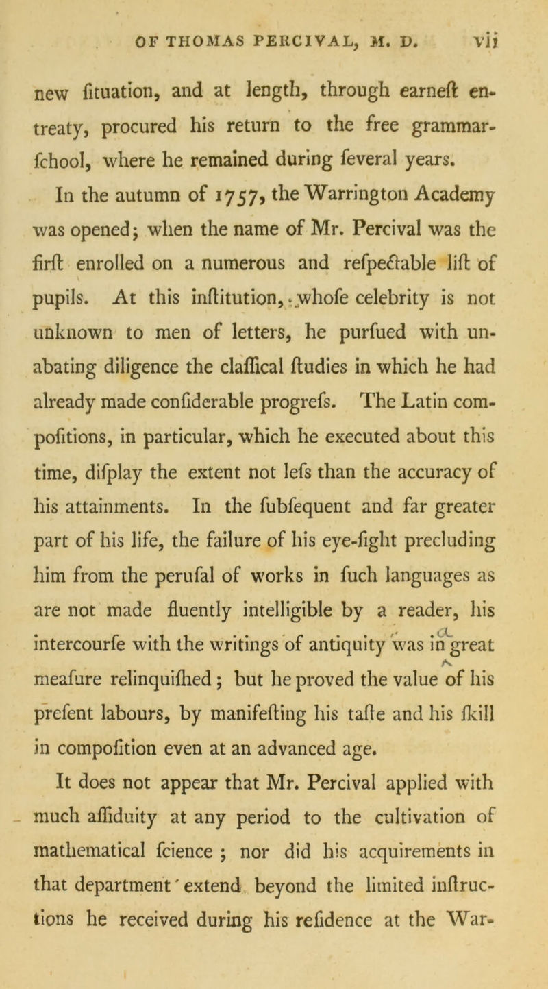 new fituation, and at length, through earneft en- treaty, procured his return to the free grammar- fchool, where he remained during feveral years. In the autumn of 1757, the Warrington Academy was opened; when the name of Mr. Percival was the firfl enrolled on a numerous and refpe&able lift of pupils. At this inftitution, ^whofe celebrity is not unknown to men of letters, he purfued with un- abating diligence the claflical ftudies in which he had already made confiderable progrefs. The Latin com- pofitions, in particular, which he executed about this time, difplay the extent not lefs than the accuracy of his attainments. In the fubfequent and far greater part of his life, the failure of his eye-fight precluding him from the perufal of works in fuch languages as are not made fluently intelligible by a reader, his intercourfe with the writings of antiquity was in great meafure relinquiflied; but he proved the value of his prefent labours, by manifefting his tafle and his fkill in compofltion even at an advanced age. It does not appear that Mr. Percival applied with much afliduity at any period to the cultivation of mathematical fcience ; nor did his acquirements in that department' extend beyond the limited inflruc- tions he received during his refldence at the War-