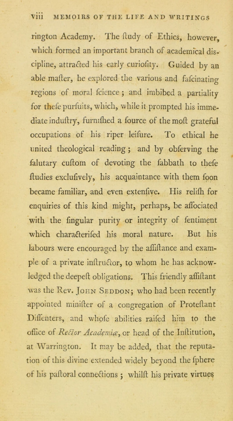 rington Academy. The dudy of Ethics, however, which formed an important branch of academical dis- cipline, attracted his early curiofity. Guided by an able mailer, he explored the various and fafcinating regions of moral fcience ; and imbibed a partiality for thefepurfuits, which, while it prompted his imme- diate induftry, furmlhed a fource of the moil grateful occupations of his riper leifure. To ethical he united theological reading; and by obferving the falutary cuilom of devoting the fabbath to thefe dudies exclulively, his acquaintance with them foon became familiar, and even extenfive. His relilh for enquiries of this kind might, perhaps, be affociated with the lingular purity or integrity of fentiment which charaXerifed his moral nature. But his labours were encouraged by the affidance and exam- ple of a private indruXor, to whom he has acknow- ledged the deeped obligations. This friendly aflidant was the Rev. John Seddon; who had been recently appointed minider of a congregation of Protedant Diffenters, and whofe abilities raifed him to the office of Rector Academia, or head of the Inditution, at Warrington. It may be added, that the reputa- tion of this divine extended widely beyond the fphere of his padoral connexions ; whild his private virtues