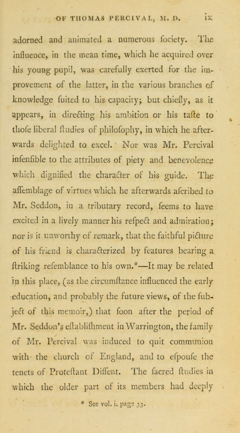 adorned and animated a numerous fociety. The influence, in the mean time, which he acquired over his young pupil, was carefully exerted for the im- provement of the latter, in the various branches of knowledge fuited to his capacity; but chiefly, as it appears, in dire&ing his ambition or his tafle to tliofe liberal (Indies of philofophy, in which he after- wards delighted to excel. ■ Nor was Mr. Percival infenlible to the attributes of piety and benevolence which dignified the character of his guide. The aflfemblage of virtues which he afterwards afcribed to Mr. Seddon, in a tributary record, feems to have excited in a lively manner his refpeft and admiration; nor is it unworthy of remark, that the faithful picture of his friend is characterized by features bearing a ftriking refemblance to his own.*—It may be related in this place, (as the circumftance influenced the early education, and probably the future views, of the fub- je£t of this memoir,) that foon after the period of Mr. Seddun’s eflablifhment in Warrington, the family of Mr. Percival was induced to quit communion with- the church of England, and to efpoufe the tenets of Protcftant Diflent. The (acred Undies in which the older part of its members had deeply