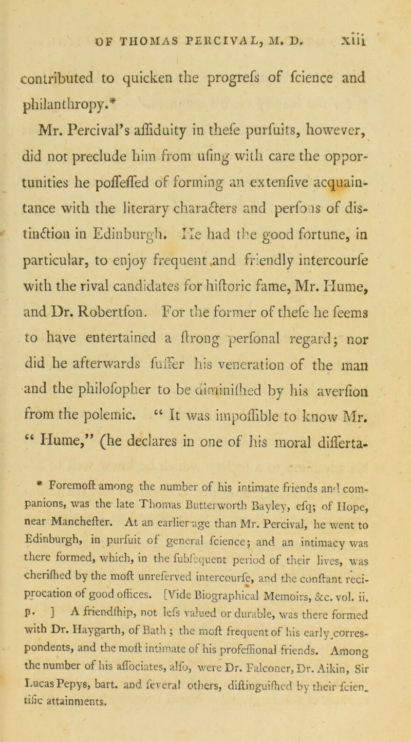 •*. contributed to quicken the progrefs of fcience and philanthropy.* Mr. Percival’s afliduity in thefe purfuits, however, did not preclude him from ufing with care the oppor- tunities he poflefTed of forming an extenfive acquain- tance with the literary ch a rafters and perfo is of dis- tinftion in Edinburgh. He had the good fortune, in particular, to enjoy frequent.and friendly intercourfe with the rival candidates for hiftoric fame, Mr. Hume, and Dr. Robertfon. For the former of thefe he feems to have entertained a ftrong perfonal regard; nor did he afterwards fuiTer his veneration of the man and the philofopher to be diminiftied by his averlion from the polemic. “ It was impoflible to know Mr. ct Hume,” (he declares in one of his moral diflerta- t « * Foremoft among the number of his intimate friends and com- panions, was the late Thomas Butterworth Bayley, efq; of Hope, near Manchefter. At an earlier-age than Mr. Percival, he went to Edinburgh, in purfuit ol general fcience; and an intimacy was there formed, which, in the fubfccjuent period of their lives, was cheriffied by the moft unreferved intercourfe, and the conftant red- % procation of good offices. [Vide Biographical Memoirs, &c. vol. ii. P* ] A friendffiip, not lefs valued or durable, was there formed with Dr. Haygarth, of Bath ; the moft frequent of his early corres- pondents, and the moft intimate of his profcffional friends. Among the number of his aflociates, alfo, were Dr. Falconer, Dr. Aikin, Sir Lucas Pepys, bart. and feveral others, diftinguifficd by their fcien. tiilc attainments.