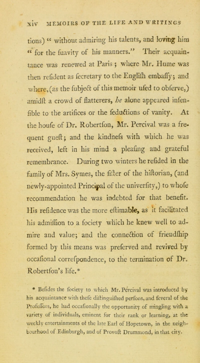 tions) “ without admiring his talents, and loving him “ for the fuavity of his manners.5' Their acquain- tance was renewed at Paris; where Mr. Hume was then refident as fecretary to the Englifli embaflfy; and where, (as the fubjeCt of this memoir ufed to obferve.) amidft a crowd of flatterers, he alone appeared infen- flble to the artifices or the fedu&ions of vanity. At the houfe of Dr. Robertfon, Mr. Percival was a fre- quent gueft; and the kindnefs with which he was received, left in his mind a pleating and grateful remembrance. During two winters he refided in the family of Mrs. Syraes, the filter of the hiftorian, (and newly-appointed Principal of the univerfity,) to whofe recommendation he was indebted for that benefit. Ilis refidence was the more eflimable, as it facilitated his admiflion to a fociety which he knew well to ad- mire and value; and the connection of friendfliip formed by this means was preferved and revived by occafional correfpondence, to the termination of Dr. Robertfon’s life.* * Befides the fociety to which Mr. Percival was introduced by his acquaintance with thefe diftinguilhed perfons, and feveral of the Profcflors, he had occafionally the opportunity of mingling with a variety of individuals, eminent for their rank or learning, at the weekly entertainments ot the late Earl of Hopetown, in the neigh- bourhood of Edinburgh, and of Provoft Drummond, in that city.