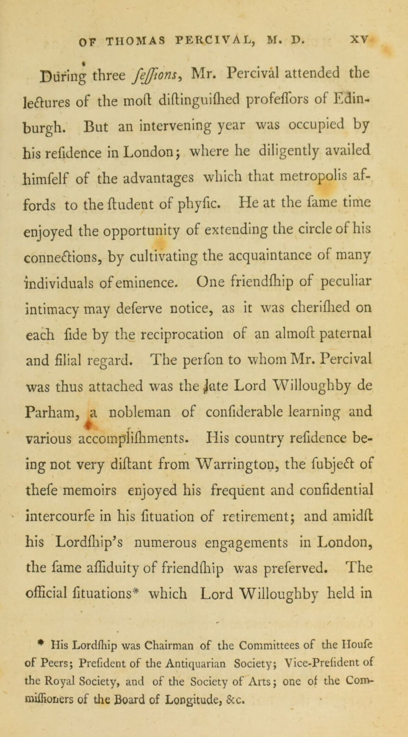 During three feffion,s, Mr. Percival attended the lectures of the moil; diftinguifhed profeffors of Edin- burgh. But an intervening year was occupied by his refidence in London; where he diligently availed himfelf of the advantages which that metropolis af- fords to the fludent of phyfic. He at the fame time enjoyed the opportunity of extending the circle of his connexions, by cultivating the acquaintance of many individuals of eminence. One friendfhip of peculiar intimacy may deferve notice, as it was cherifhed on each fide by the reciprocation of an almofl paternal and filial regard. The perfon to whom Mr. Percival was thus attached was the*Jate Lord Willoughby de Parham, a nobleman of confiderable learning and various accomplifhments. Ilis country refidence be- ing not very diflant from Warrington, the fubjeX of thefe memoirs enjoyed his frequent and confidential intercourfe in his fituation of retirement; and amidfl his Lordfhip’s numerous engagements in London, the fame affiduity of friendfliip was preferved. The official filiations* which Lord Willoughby held in * His Lordfliip was Chairman of the Committees of the Houfe of Peers; Prefident of the Antiquarian Society; Vice-Prefident of the Royal Society, and of the Society of Arts; one of the Com- miffioners of the Board of Longitude, &c.