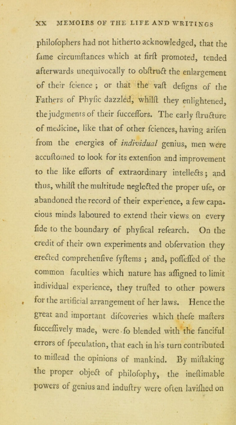 1 XX MEMOIRS OF THE LIFE AND WRITINGS philofophers had not hitherto acknowledged, that the fame circuinflances which at firil promoted, tended afterwards unequivocally to obftruft the enlargement of their fcience ; or that the vafl defigns of the Fathers of Phyfic dazzled, whilfl they enlightened, thejudgmenrs of their fucceffors. The early flru&ure of medicine, like that of other fciences, having arifen from the energies of individual genius, men were accuftomed to look for its extenfion and improvement to the like efforts of extraordinary intellefts; and thus, whilfl the multitude negletted the proper ufe, or abandoned the record of their experience, a few capa- cious minds laboured to extend their views on every fide to the boundary of phyfica! refearch. On the credit of their own experiments and obfervation they erecled comprehenfive fyflems ; and, poffeffed of the common faculties which nature has affigned to limit individual experience, they trufled to other powers * for the artificial arrangement of her laws. Hence the great and important difcoveries which thefe maflers % fucceffively made, were • fo blended with the fanciful errors of fpeculation, that each in his turn contributed to miflead the opinions of mankind. By miftaking the proper objeft of philofophy, the ineftimable powers of genius and induflry were often lavifhed on