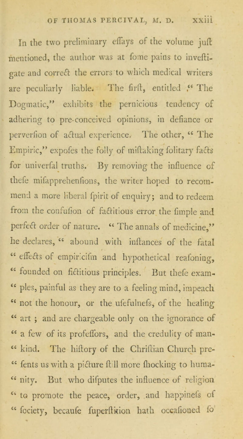 In the two preliminary eflays of the volume juft mentioned, the author was at fome pains to invefti- gate and corre<ft the errors to which medical writers are peculiarly liable. The firft, entitled 44 The Dogmatic,” exhibits the pernicious tendency of adhering to pre-conceived opinions, in defiance or perverfion of aclual experience. The other, 44 The Empiric,” expofes the folly of miftuking folitary facls for univerfal truths. By removing the influence of thefe mifapprehenfions, the writer hoped to recom- mend a more liberal fpirit of enquiry; and to redeem from the confufion of fa£Htious error the fimple and perfetft order of nature. 44 The annals of medicine,” he declares, 44 abound with in fiances of the fatal i <c effe&s of empiricifm and hypothetical reafoning, 44 founded on fictitious principles. But thefe exam- 44 pies, painful as they are to a feeling mind, impeach 44 not the honour, or the ufefulnefs, of the healing 44 art ; and are chargeable only on the ignorance of 44 a few of its profeffors, and the credulity of man- 44 kind. The hiftory of the Chriftian Church pre- 44 fents us with a pidlure ft 11 more (hocking to huma- 44 nity. But who difputes the influence of religion 44 to promote the peace, order, and happinefs of 44 focietv, becaufe fuperflkion hath occafioned fb