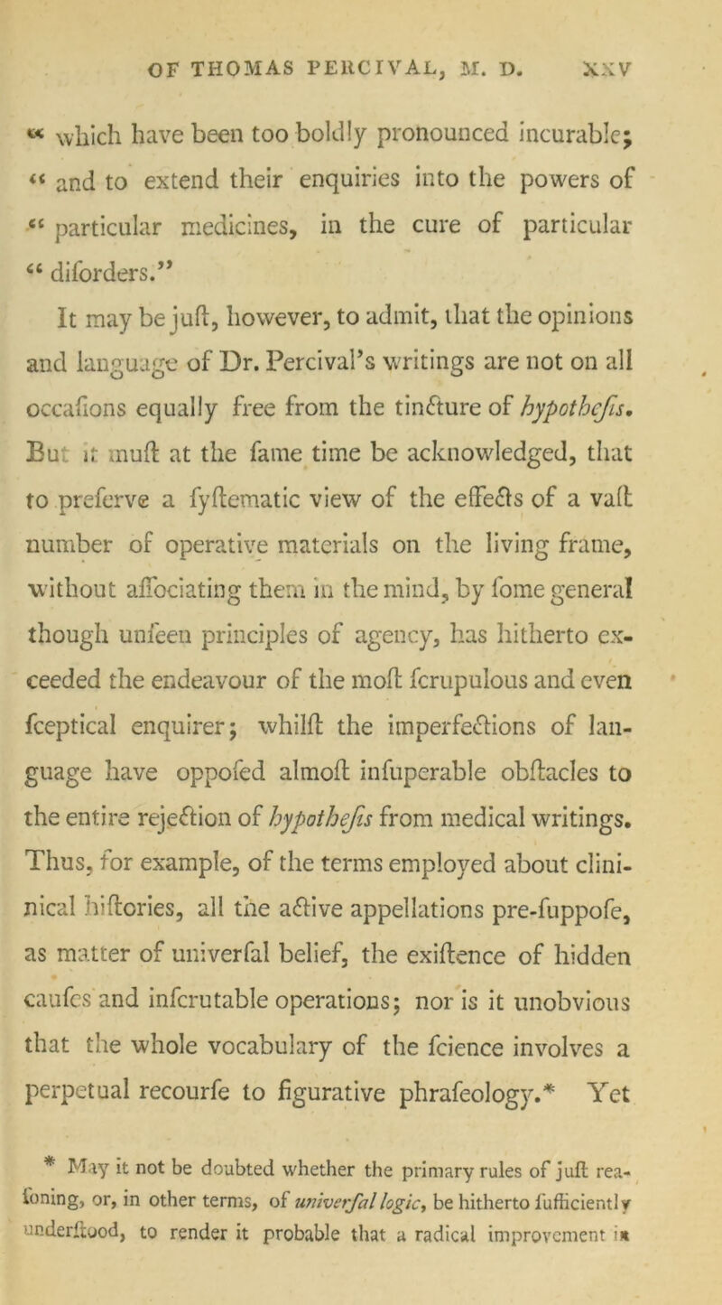 « which have been too boldly pronounced incurable; « and to extend their enquiries into the powers of “ particular medicines, in the cure of particular 66 diforders.” It may be juft, however, to admit, that the opinions and language of Dr. Percivahs writings are not on all occafions equally free from the tinCture of hypothcfis. Eu it muft at the fame time be acknowledged, that to preferve a fyftematic view of the eflfe&s of a valt number of operative materials on the living frame, without affociating them in the mind, by fome general though unfeen principles of agency, has hitherto ex- ceeded the endeavour of the moft fcrupulous and even fceptical enquirer; whilft the imperfections of lan- guage have oppofed almofl infuperable obftacles to the entire rejection of hypothecs from medical writings. Thus, for example, of the terms employed about clini- nical hi (lories, all the aCtive appellations pre-fuppofe, as matter of univerfal belief, the exiftence of hidden caufes and infcrutable operations; nor is it unobvious that the whole vocabulary of the fcience involves a perpetual recourfe to figurative phrafeology.* Yet * May it not be doubted whether the primary rules of juft rea- soning, or, in other terms, of univerfal logic, be hitherto l'ufhciently underitood, to render it probable that a radical improvement in