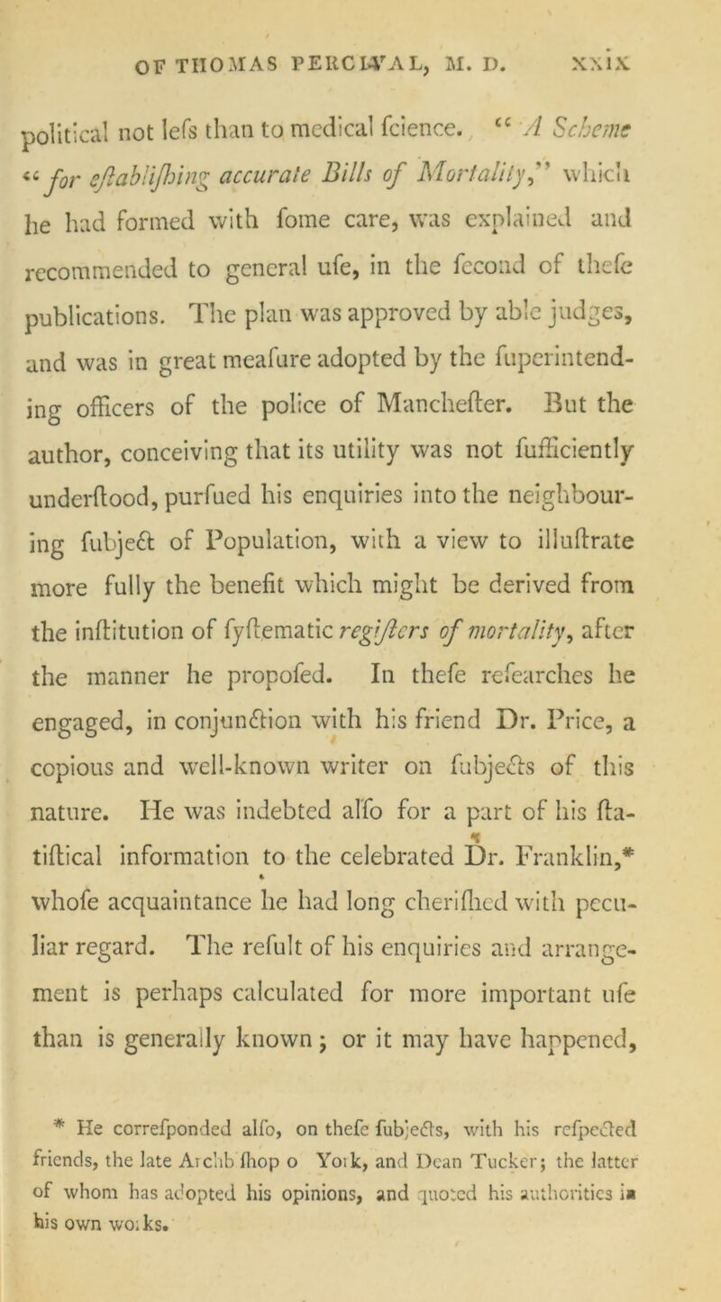 political not lefs than to medical fcience. £C A Scheme « for eftablijhing accurate Bills of Mortality f which he had formed with fome care, was explained and recommended to general ufe, in the fecond of thefe publications. The plan was approved by able judges, and was in great meafure adopted by the fuperintend- ing officers of the police of Manchefter. But the author, conceiving that its utility was not fufficiently underhood, purfued his enquiries into the neighbour- ing fubjeft of Population, with a view to illuhrate more fully the benefit which might be derived from the inftitution of fyffematic regijiers of mortality, after the manner he propofed. In thefe refearches he engaged, in conjunction with his friend Dr. Price, a copious and well-known writer on fubjects of this nature. He was indebted alfo for a part of his {fa- 's tihical information to the celebrated Dr. Franklin,* 4 whofe acquaintance he had long cheriflied with pecu- liar regard. The refult of his enquiries and arrange- ment is perhaps calculated for more important ufe than is generally known ; or it may have happened. * He correfponded alto, on thefe fub;e<fls, with his rcfpected friends, the late Aichb fhop o Yoik, and Dean Tucker; the latter of whom has adopted his opinions, and quoted his authorities i» his own wo;ks.