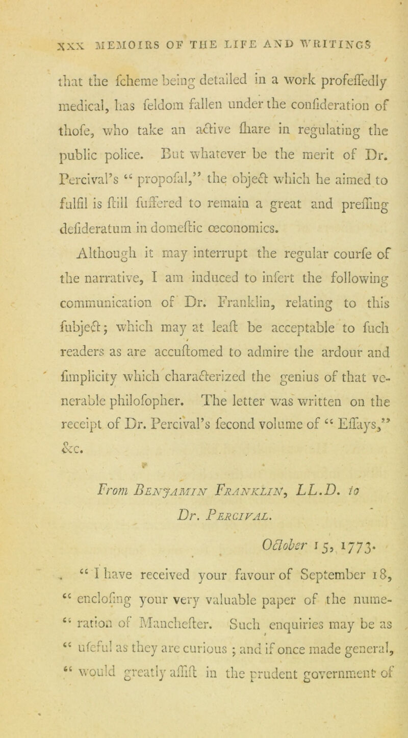 that the fcheme being detailed in a work profeffedly medical, has feldom fallen under the confideration of thofe, who take an active fliare in regulating the public police. But whatever be the merit of Dr. Percival’s u propofal,” the object which he aimed to fulfil is (till fuffered to remain a great and preffing defideratum in domeftic ceconomics. Although it may interrupt the regular courfe of the narrative, I am induced to infert the following communication of Dr. Franklin, relating to this fubject; which may at lead be acceptable to fuch readers as are accuftomed to admire the ardour and fimplicity which characterized the genius of that ve- nerable philofopher. The letter was written on the receipt of Dr. Percival’s fecond volume of “ ElTays/’ &c. r From Benjamin Franklin, LL.D. io Dr. Percival. Oclober 15, 1773. . “ I have received your favour of September 18, cc enclofing your very valuable paper of the nume- ration of Manchefter. Such enquiries may be as tc ufeful as they are curious ; and if once made general, “ would greatly afuft in the prudent government of