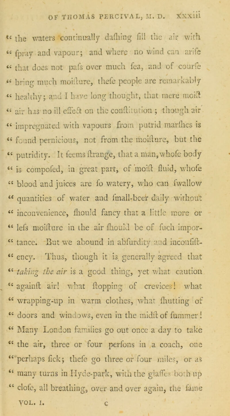 <£ the waters continually dafliing fill the air with “ fpray and vapour; and where no wind can arife “ that does not pafs over much fea, and of courfe / “ bring much moiilurc, thefe people are remarkably “ healthy; and I have long thought, that mere moift “ air has no ill eh eft on the conflkution ; though air “ impregnated with vapours from putrid marfhes is “ found pernicious, not from the moiilurc, but the “ putridity. It leems flrange, that a man,\vhofe body cc is compofed, in great part, of ’moifl fluid, whofe “ blood and juices are fo watery, who can fvvallow u quantities of water and fmall-beer daily without <c inconvenience, fliould fancy that a little mere or 46 lefs moiilurc in the air fliould be of fuch impor- €c tance. But we abound in abfurdiiy and incoufift- 6i ency. Thus, though it is generally agreed that 4C takinz the air is a good thiiier, yet what caution ce againfl air! what flopping of crevices! what fiC wrapping-up in warm clothes, what {hutting of tc doors and windows, even in the midilof fummeri “ Many London families go out once a day to take <c the air, three or four perfons in a coach, one <e perhaps fick; thefe go three or four miles, or as t£ many turns in Hyde-park, with the glafe both up <c clofe, all breathing, over and over again, the fame