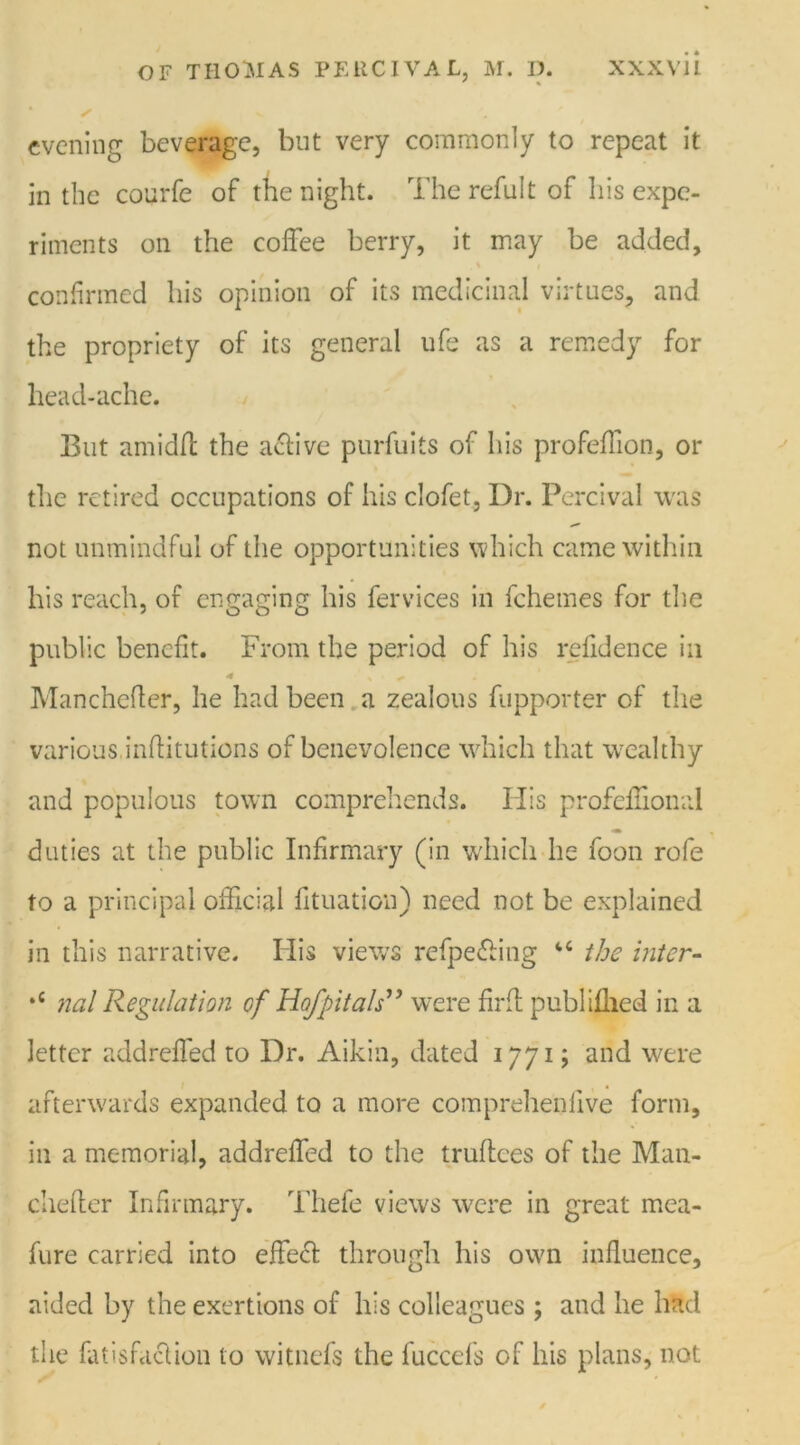 ' % evening beverage, but very commonly to repeat it in the courfe of the night. The refult of his expe- riments on the coffee berry, it may be added, confirmed his opinion of its medicinal virtues, and the propriety of its general life as a remedy for head-ache. But amidft the active purfuits of his profeffion, or the retired occupations of his clofet, Dr. Percival was not unmindful of the opportunities which came within his reach, of engaging his fervices in fchemes for the public benefit. From the period of his refidence in * s'* Manchefter, he had been a zealous fupporter of the various.inflitutions of benevolence which that wealthy and populous town comprehends. His profeffional duties at the public Infirmary (in which he foon rofe to a principal official fituation) need not be explained in this narrative. His views refpe&ing “ the inter- *c nal Regulation of Hofpitals” were firff publifhed in a letter addreffed to Dr. Aikin, dated 1771; and were afterwards expanded to a more comprehenfive form, in a memorial, addreffed to the truftces of the Man- chefler Infirmary. Thefe views were in great mea- fure carried into effect through his own influence, aided by the exertions of his colleagues ; and he had the fatisfaclion to witnefs the fuccefs of his plans, not