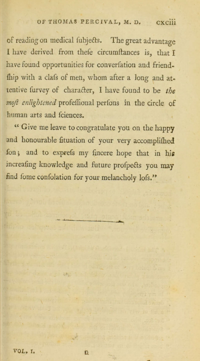of reading on medical fubje&amp;s. The great advantage I have derived from thefe circumftances is, that I have found opportunities for converfation and friend- fliip with a clafs of men, whom after a long and at- tentive lurvey of character, I have found to be the moji enlightened profeflional perfons in the circle of human arts and fciences. “ Give me leave to congratulate you on the happy and honourable fituation of your very accomplilhed fon; and to exprefs my fincere hope that in his increafing knowledge and future profpe&amp;s you may find 1 ome confolation for your melancholy lofs.” \ vol. r. a