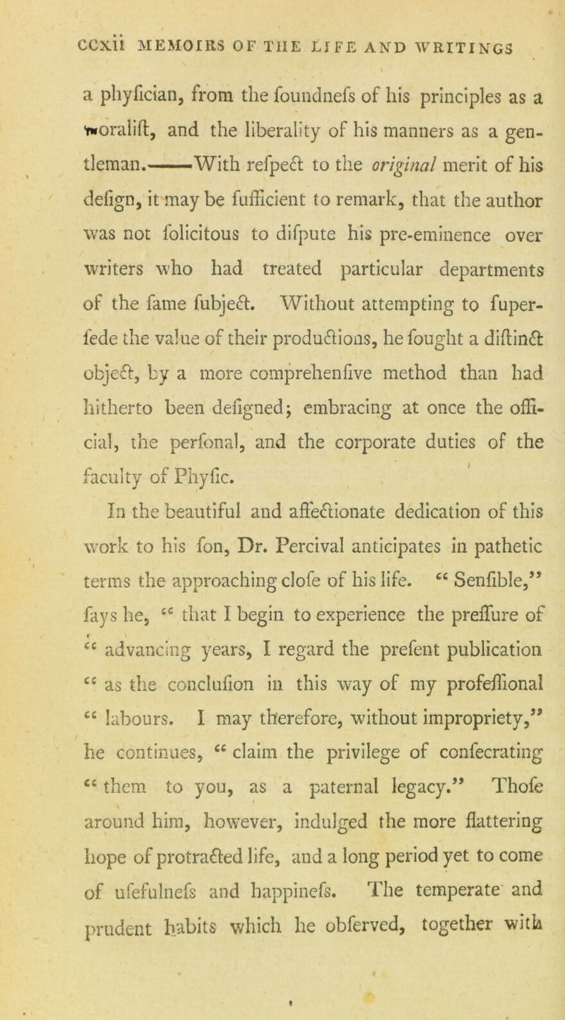 a phyfician, from the foundnefs of his principles as a Yworalift, and the liberality of his manners as a gen- tleman. With refpeCt to the original merit of his defign, it may be fufficient to remark, that the author was not folicitous to difpute his pre-eminence over writers who had treated particular departments of the fame fubjeft. Without attempting to fuper- iede the value of their productions, he fought a diftinCt: objeCt, by a more comprehenfive method than had hitherto been defigned; embracing at once the offi- cial, the perfonal, and the corporate duties of the faculty of Phyfic. In the beautiful and affectionate dedication of this work to his fon, Dr. Percival anticipates in pathetic terms the approaching clofe of his life. 66 SenflbIe,,, fays he, tfi that I begin to experience the preffure of r cc advancing years, I regard the prefent publication c£ as the conclufion in this way of my profeffional cc labours. I may therefore, without impropriety,” he continues, ce claim the privilege of confecrating cc them to you, as a paternal legacy.” Thofe * around him, however, indulged the more flattering hope of protraCfed life, and a long period yet to come of ufefulnefs and happinefs. The temperate and prudent habits which he obferved, together with
