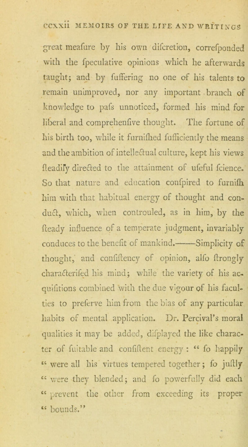 great meafure by his own difcretion, correfponded with tiie fpeculative opinions which he afterwards taught; and by fuffering no one of his talents to remain unimproved, nor any important branch of knowledge to pafs unnoticed, formed his mind for liberal and comprehenfive thought. The fortune of his birth too, while it furnifhed fufliciently the means and the ambition of intellectual culture, kept his views Aeadily directed to the attainment of ufeful fcience. So that nature and education confpired to furnilh him with that habitual energy of thought and con- duct, which, when controuled, as in him, by the heady influence of a temperate judgment, invariably conduces to the benefit of mankind. Simplicity of thought, and confiflency of opinion, alfo flrongly characterifed his mind; while the variety of his ac- quifitions combined with the due vigour of his facul- ties to preferve him from the bias of any particular habits of mental application. Dr. Percival’s moral qualities it may be added, difplayed the like charac- ter of fuitable and confident energy : “ fo happily “ were all his virtues tempered together; fo juflly “ were they blended; and fo powerfully did each cc prevent the other from exceeding its proper “ bounds.”