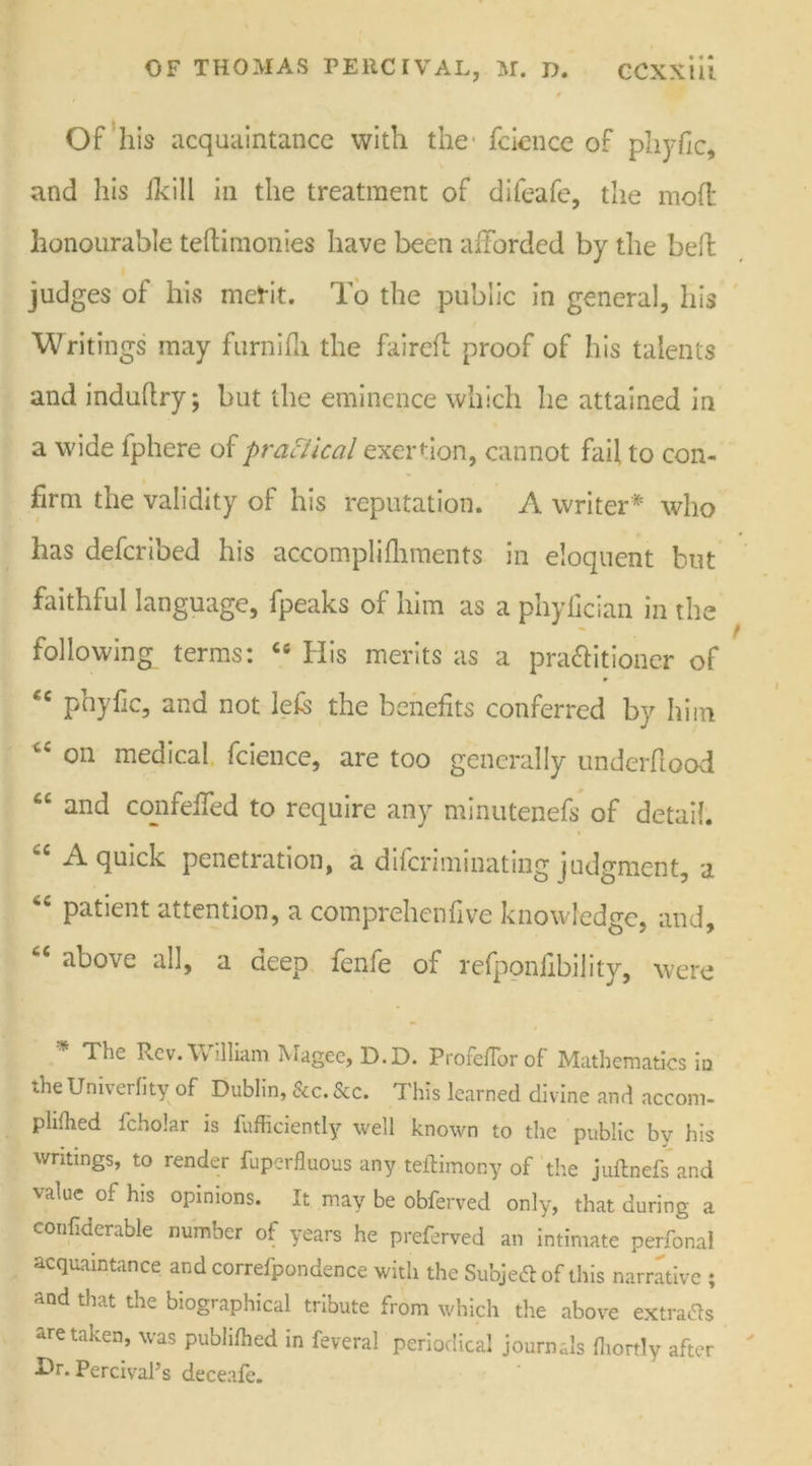 f Of his acquaintance with the feicnce of pliyfic, and his /kill in the treatment of difeafe, the mofl honourable teftimonies have been afforded by the heft judges of his merit. To the public in general, his Writings may furnifh the fairefl proof of his talents and induftry; but the eminence which he attained in a wide iphere of practical exertion, cannot fail to con- firm the validity of his reputation. A writer* who has deferibed his accompli {laments in eloquent but faithful language, fpeaks of him as a phylician in the following terms: C6 His merits as a pra&itioner of “ pay He, and not lefc the benefits conferred by him cs on medical fcience, are too generally underflood “ and confefied to require any minutenefs of detail. A quick penetration, a diferiminating judgment, a patient attention, a comprehenfive knowledge, and, 6C above all, a deep fenfe of refponfibility, were * The Rev. William Magee, D.D. Profeflorof Mathematics in the Univerfity of Dublin, &c. See. This learned divine and accom- plifhed fcholar is fufficiently well known to the public by his writings, to render fuperfluous any teftimony of the juftnefs and value of his opinions. It may be Obferved only, that during a confiderable number of years he preferved an intimate perfonal acquaintance and correfpondence with the Subjedl of this narrative ; and that the biographical tribute from which the above extracts are taken, was publiflied in feveral periodical journals fliortly after Dr. Percival’s deceafe.