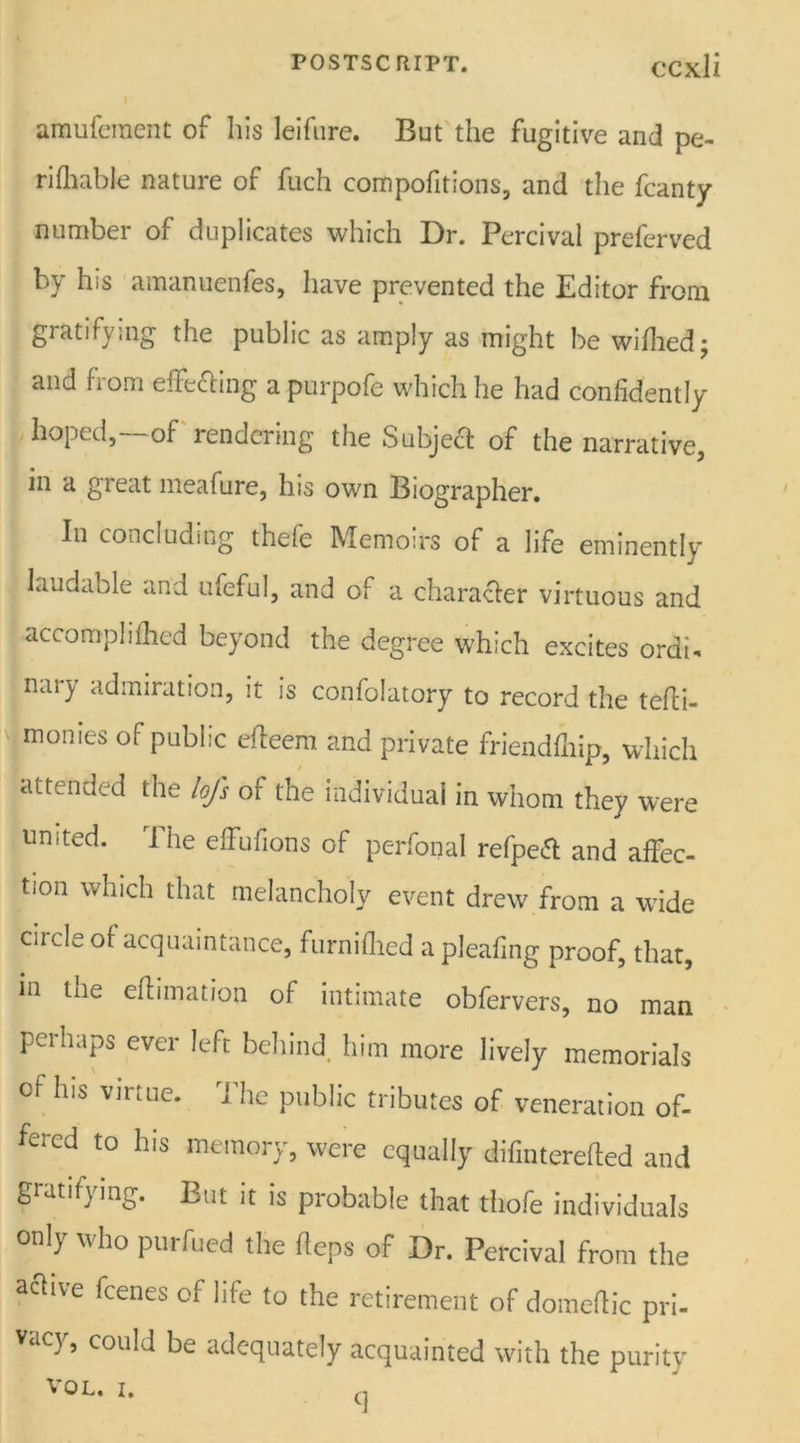 amuferaent of his leifure. But the fugitive and pe- rifhable nature of fuch compofitions, and the fcanty number of duplicates which Dr. Percival preferved by his amanuenfes, have prevented the Editor from gratifying the public as amply as might be wifhed; and from effecting a purpofe which he had confidently hoped,—of rendering the Subject of the narrative, in a great meafure, his own Biographer. In concluding thefe Memoirs of a life eminently laudable and ufeful, and of a character virtuous and accompli filed beyond the degree which excites ordi- nary admiration, it is confolatory to record the tefti- monies of public effeem and private friendfliip, which attended the loft of the individual in whom they were united. The effufions of perfonal refpeff and affec- tion which that melancholy event drew from a wide circle of acquaintance, furnifhed a pleafing proof, that, in the effimation of intimate obfervers, no man perhaps ever left behind him more lively memorials of his virtue. The public tributes of veneration of- fered to his memory, were equally difinterefted and gratifying. But it is probable that thofe individuals only who purfued the heps of Dr. Percival from the active fcenes of life to the retirement of domeftic pri- vacy, could be adequately acquainted with the purity