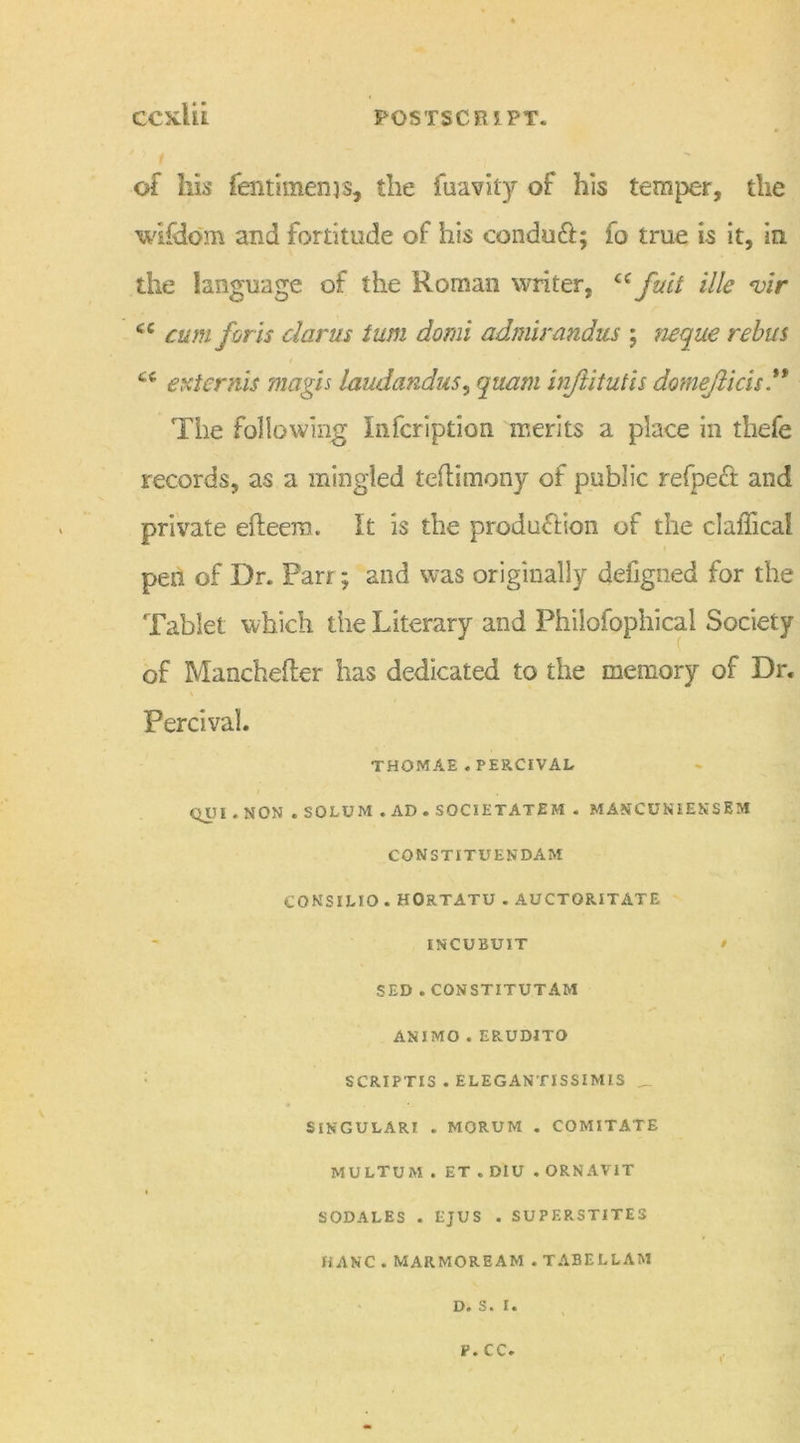 1 of his (entimenjs, the fuavity of his temper, the wifdom and fortitude of his conduct; fo true is it, in the language of the Roman writer, cf fuit Me *vir cc cum for ts clams turn domi admirandits ; neque rebus Ci externis magis laudandus, quant injlitutis domefticis ” The following Infcriptioo merits a place in thefe records, as a mingled teflimony of public refpect and private efieera. It is the production of the clalTical pen of Dr. Parr; and was originally defigned for the Tablet which the Literary and Philofophical Society of Manchefter has dedicated to the memory of Dr. Percival. THOMAE . PERCIVAL QJU1 . NON . SOLUM .AD . SOCIETATEM . MAKCUNIENSEM CONSTITUENDAM CONSILIO . HORTATU . AUCTORITATE INCUBUIT / SED . CON ST ITU TAM ANIMO . ERUDITO SCRIPTI3 . ELEGANTISSIMIS _ SINGULAR! . MORUM . COMITATE MULTUM . ET . DIU . ORNAVIT SODALES . EJUS . SUPF.RSTITES HANC . MARMOREAM . TABELLAM D. S. I. V. cc.