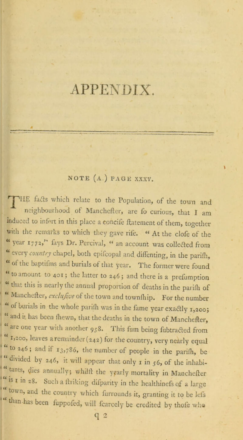 APPENDIX. A I NOTE (A.) PAGE XXXV. rpII£ fads which relate to the Population, of the town and neighbourhood of Manchefter, are fo curious, that I am induced to infe.rt in this place a concife ftatement of them, together with the remarks to which they gave rife. “ At the clofe of the “ year 1772,” fays Dr. Percival, “ an account was collected from “ every country chapel, both epifcopal and diftenting, in the parifli, ot the baptilms and burials of that year. The former were found ‘ to amount to 401; the latter to 246 ; and there is a preemption ; that this is nearly the annual proportion of deaths in the parifli of Manchefter, exclude of the town and townfhip. For the number “ °* burials in the whole parifli was in the fame year exactly 1,200; “ and it has been fliewn, that the deaths in the town of Manchefter, aie one year with another 958. This fum being fubtra&amp;ed from i^oo, leaves a remainder (242) for the country, very nearly equal “to 246; and if 13,786, the number of people in the parifli, be divided by 246, it will appear that only 1 in 56, of the inhabi- tants, {lies annually; whilft the yearly mortality in Manchefter is 1 in 28. Such a ftriking difpanty in the healthinefs of a large ' aijd the country which furrounds it, granting it to be lefts “‘than.has been fuppofed, will fcarccly be credited by thofe who q 2