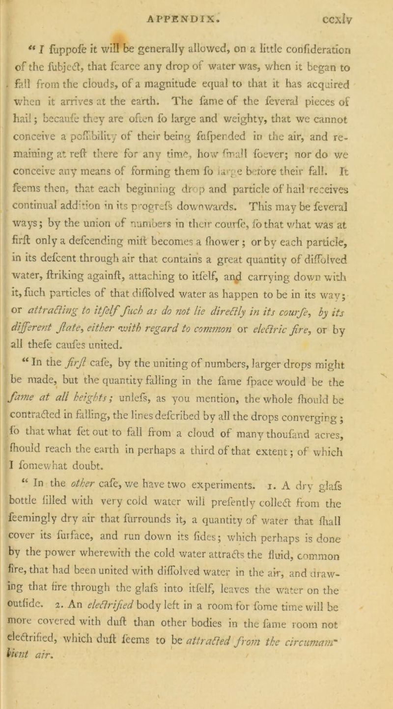 ** I fuppofe it will be generally allowed, on a little confederation of the fubjeCt, that fcarce any drop of water was, when it began to . fall from the clouds, of a magnitude equal to that it has acquired when it arrives at the earth. The fame of the feveral pieces of hail; becaufe they are often fo large and weighty, that we cannot conceive a poflibility of their being fufperded in the air, and re- maining at reft there for any time, how ftnall fbever; nor do we conceive any means of forming them fo urge before their fall. It feems then, that each beginning drop and particle of hail receives continual addition in its p>ogrefs downwards. Tills may be feveral ways; by the union uf numbers in their courfe, io that v/hat was at firll only a defeending milt becomes a fhower; or by each particle, in its defeent through air that contains a great quantity of diftblved water, ftriking againft, attaching to itfelf, an^i carrying down with it, fuch particles of that diflolved water as happen to be in its way; or attracting io itfelf fuch as do not lie dir eft ly in its courfe, by its different fate, either with regard to common or electric fire, or by all thefe caufes united. “ In the fiifi cafe, by the uniting of numbers, larger drops might be made, but the quantity falling in the fame fpace would be the fame at all heights; unlefs, as you mention, the whole fhould be contracted in falling, the lines deferibed by all the drops converging; fb that what fet out to fall from a cloud of many thoufand acres, fhould reach the earth in perhaps a third of that extent; of which I foniewhat doubt. “ In the other cafe, we have two experiments, i. A dry glafs bottle filled with very cold water will prefently colleCt from the feemingly dry air that furrounds it, a quantity of water that fhall cover its furface, and run down its fides; which perhaps is done by the power wherewith the cold water attracts the fluid, common fire, that had been united with diftblved water in the air, and draw- ing that fire through the glafs into itfelf, leaves the water on the outfidc. 2. An eleCirified body left in a room for fome time will be more co\ered with duft than other bodies in the fame room not electrified, which duft feems to be attracted from the circumam* Halt air.