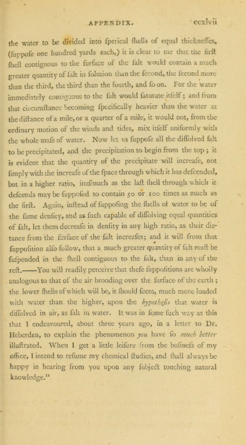 the water to be divided into fpeiicai fhefls of equal thickne/Tes, (fuppofe one hundred yards each,) it is dear to me that tire firft iliell contiguous to the furface of the iait would contain a much greater quantity of fait in folution than tire fecond, the fecond more than the third, the third than the fourth, and fa on. For tire water immediately contiguous to the fait would faturate itfelf; and from that ciicumffance becoming fpecificallv heavier than the water ax the dill an ce of a mile, or a quarter of a mile, it would not, from the ordinary motion of the winds and tides, mix itfelf uniformly with the whole mafs of water. Now let us fuppofe all the diflblved fait to be precipitated, and die precipitation to begin from tire top ; it is evident that the quantity of the precipitate will increafe, not fimply with dre increafe of the fpace through which it has defee nded, but in a higher ratio, inafmuch as the laft llieli through which it defeends may be fuppofed to contain 50 or 10c times as much as the firfl. Again, inflead of fuppofing the flrelis of water to be of the fame denfity, and as fuch capable of dilfolving equal quantities of fait, let them decreafe in denfity in any high ratio, as their dis- tance from the far face of the fait increafes; and it will from that fuppofition alfo follow, that a much greater quantity of fait muft be fufpended in the fhell contiguous to the fait, than in any of the reft. You will readily perceive that thefe fuppofitions are wholly analogous to that of the air brooding over the furface of the earth ; the lower fhells of which will be, it fhould feenr, much more loaded with water than the higher, upon the hypothecs that water is diflblved in air, as fait in water. It was in fame fuch way as this that I endeavoured, about three years ago, in a letter to Dr. Heberden, to explain the phenomenon you have fa 'much better illuftrated. When I get a little leifure from the bufmefs of my office, I intend to refurne my chemical lludies, and (hall always be happy in hearing from you upon any fubjebt touching natural knowledge.55