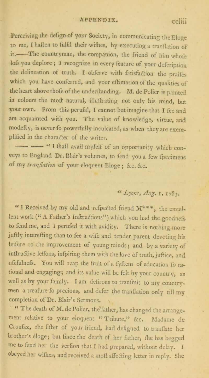 Perceiving the deAgnof your Society, in communicating theEloge to me, r haften to fulfil their wilhes, by executing a tranflation of it. The countryman, die companion, the friend of liim whole lofs you deplore; I recognize in every feature of your defcription the delineation of truth. I obferve with fatisfa&ion the praifes which you have conferred, and your eftimation of the qualities of the heart above thofe of the underftanding. M. de Polier is painted in colours the moil natural, illuftrating not only his mind, but your own. From this perufal, I cannot but imagine that I fee and am acquainted with you. The value of knowledge, virtue, and modeffcy, is never fo powerfully inculcated, as when they are exem- plified in the character of the writer. “ I lhail avail myfelf of an opportunity which con- veys to England Dr. Blair’s volumes, to fend you a few fpecimens of my tr(inflation of your eloquent Eloge ; &c. See. “ Lyons, Aug. r, 1783. “ I Received by my old and refpe&ed friend M***, the excel- lent work (“ A Father’s Iriftruiftions”) which you had the goodnefs to lend me, and I perufed it with avidity. There is nothing more juflly interefting than to fee a wife and tender parent devoting his Ieifure to the improvement of young minds; and by a variety of inftru&ive lelfons, infpiring them with the love of truth, juftice, and ufefulnefs. You will reap the fruit of a fyilem of education fo ra- tional and engaging; and its value will be felt by your country, as well as by your family. I am delirous to tranfmit to my country- men a treafure fo precious, and defer the tranflation only till my completion of Dr. Blair’s Sermons. \ “ ^ie death of M. de Polier, the father, has changed the arrange- ment relative to your eloquent “ Tribute,” See. Madame de Cioufaz, the After of your friend, had dcflgned to tranflate her brother s eloge; but Ance the death of her father, file has begged me to fend her the verAon that I had prepared, without delay. I obeyed her wilhes, and received a moft affe&irig letter in reply. She