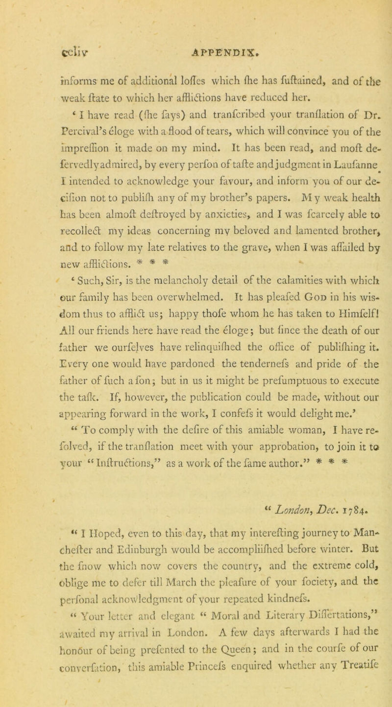 7 • ecu v APPENDIX informs me of additional lodes which fhe has fuftained, and of the weak ftate to which her afflictions have reduced her. ‘ I have read (ffle fays) and tranferibed your tranflation of Dr. Percival’s eloge with a flood of tears, which will convince you of the impreffion it made on my mind. It has been read, and mofl; de- fervedlyadmired, by every perfon of tafte andjudgment in Laufanne I intended to acknowledge your favour, and inform you of our de- cifion not to publifh any of my brother’s papers. M y weak health has been almofl deflroyed by anxieties, and I was fcarcely able to recolleCt my ideas concerning my beloved and lamented brother, and to follow my late relatives to the grave, when I was aflailed by new afflictions. * * * ‘ Such, Sir, is the melancholy detail of the calamities with which our family has been overwhelmed. It has pleafed God in his wis- dom thus to affliCt us; happy thofe whom he has taken to Himfelf! All our friends here have read the eloge; but fince the death of our father we ourfelves have relinquiffled the office of publifhing it. Every one would have pardoned the tendernefs and pride of the father of fuch afon; but in us it might be prefumptuous to execute the talk. If, however, the publication could be made, without our appearing forward in the work, I confefs it would delight me.’ “ To comply with the deflre of this amiable woman, I have re- folved, if the tranflation meet with your approbation, to join it to your “ InftruCtions,” as a work of the fame author.” * * * “ London, Dec. 1784. “ I Hoped, even to this day, that my interefting journey to Man- chefter and Edinburgh would be accompliifhed before winter. But the fnow which now covers the country, and the extreme cold, oblige me to defer till March the pleafure of your fociety, and the perfonal acknow ledgment of your repeated kindnefs. “ Your letter and elegant “ Moral and Literary Diflertations,” awaited my arrival in London. A few days afterwards I had the honbur of being prefented to the Queen; and in the courfe of our converfition, this amiable Ptincefs enquired whether any Treatife