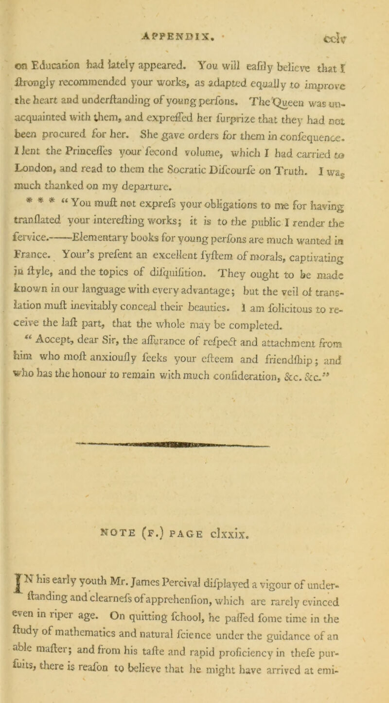 on Education had lately appeared. You will eafily believe that l ftrongiy recommended your works, as adapted equally to improve the heart and underftanding of young perfons. The Queen was un- acquainted with them, and expreffed her fur-prize that they had not been procured for her. She gave orders for them in confequence. 1 lent the Princefl'es your fecond volume, which I had carried to London, and read to them the Socratic Difcourfe on Truth. I wa* a? much thanked on my departure. * * * “ You muft not exprefs your obligations to me for having tranflated your interefting works; it is to the public I render the fervice. Elementary books for young perfons are much wanted in France. Yo.ur’s prefent an excellent fyftem of morals, captivating 7u ftvlt, and the topics of difqmlition. They ought to be made known in our language with every advantage; but the veil of trans- lation muft inevitably conceal their beauties. 1 am folicitous to re- ceive the iaft part, that die whole may be completed. Accept, dear Sir, the afturance of refpeft and attachment from him who moft anxiouily feeks your efteem and friendfhip; and who has the honour to remain with much conlideration, See. &c.” / NOTE (F.) PAGE clxxix. J'K his early youth Mr. James Percival difplayed a vigour of under- ftanding and clearnefs ofapprehenfion, which are rarely evinced even in riper age. On quitting fchool, he palfed fome time in the ftudy of mathematics and natural fcience under the guidance of an able mafter; and from his tafte and rapid proficiency in thefe pur- suits, there is reafon to believe that he might have arrived at emi-