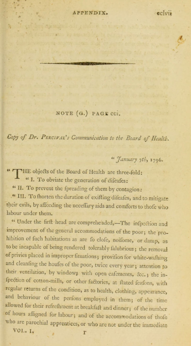 I \ NOTE (G.) PAGJC CCi. Copy of Dr. Percifal7s Communication to the Board of Health. “ January jth, 1796. ^ I''HE objects of the Board of Health are three-fold: “I. To obviate the generation of difeafes: “ II. To prevent the fpreading of them by contagion: “ In- To fhorten the duration of exifting difeafes, and to mitigate their evils, by affording the neceffary aids and comforts to thofe who labour under them. “ Under the firft head are comprehended,—The infpe&ion and improvement of the general accommodations of the poor; the pro- hibition of fuch habitations as are fo clofe, noifome, or damp, as to be incapable of being rendered tolerably falubrious; die removal of privies placed in improper fixations; p'rovifion for white-wafhing and cleanfing the houfes of the poor, twice every year; attention fo their ventilation, by windows with open cafements, &c.; the in- fpeftion of cotton-mills, or other factories, at ffated feafons, with regular returns of the condition, as to health, clothing, appearance, and behaviour of the perfons employed in them; of the time allowed for their refrefhment at breakfaff and dinner; of the number of hours afligned for labour; and of the accommodations of thofe ttho are parochial apprentices, or who are not under the immediate \ 0 L • I, t-