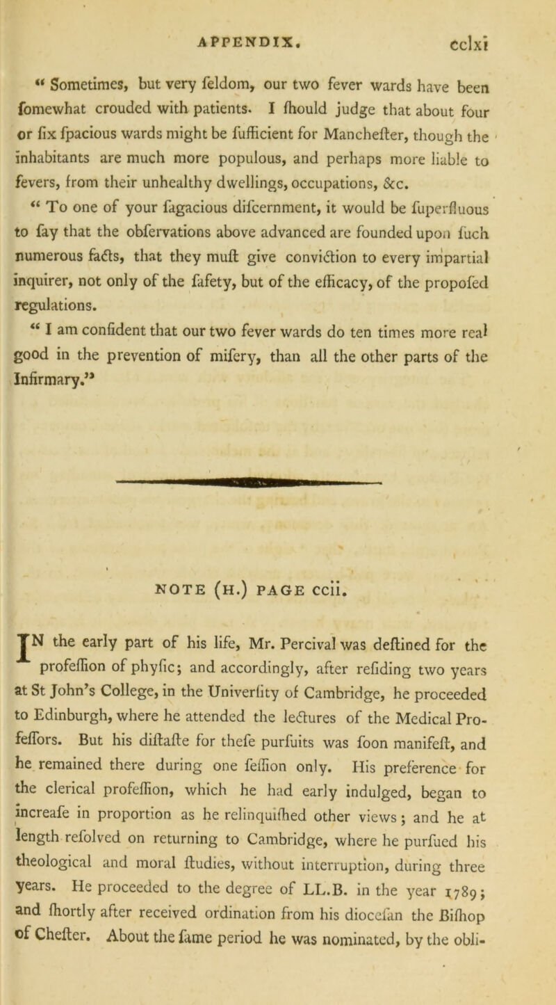 “ Sometimes, but very feldom, our two fever wards have been fomewhat crouded with patients. I ffiould judge that about four or fix fpacious wards might be fufficient for Manchefter, though the inhabitants are much more populous, and perhaps more liable to fevers, from their unhealthy dwellings, occupations, &c. “To one of your fagacious difcernment, it would be fuperfluous to fay that the obfervations above advanced are founded upon fuch numerous fads, that they muff give convidion to every impartial inquirer, not only of the fafety, but of the efficacy, of the propofed regulations. “ I am confident that our two fever wards do ten times more real good in the prevention of mifery, than all the other parts of the Infirmary.” NOTE (h.) page ccii. TN the early part of his life, Mr. Percival was deflined for the profeflion of phyfic; and accordingly, after refiding two years at St John’s College, in the Univerfity of Cambridge, he proceeded to Edinburgh, where he attended the ledures of the Medical Pro- fefTors. But his diftafte for thefe purfuits was foon manifeft, and he remained there during one feffion only. His preference for the clerical profeflion, which he had early indulged, began to increafe in proportion as he relinquiffied other views; and he at length refolved on returning to Cambridge, where he purfued his theological and moral fludies, without interruption, during three years. He proceeded to the degree of LL.B. in the year 1789; and ffiortly after received ordination from his diocefan the Biffiop of Chefter. About the fame period he was nominated, by the obli-