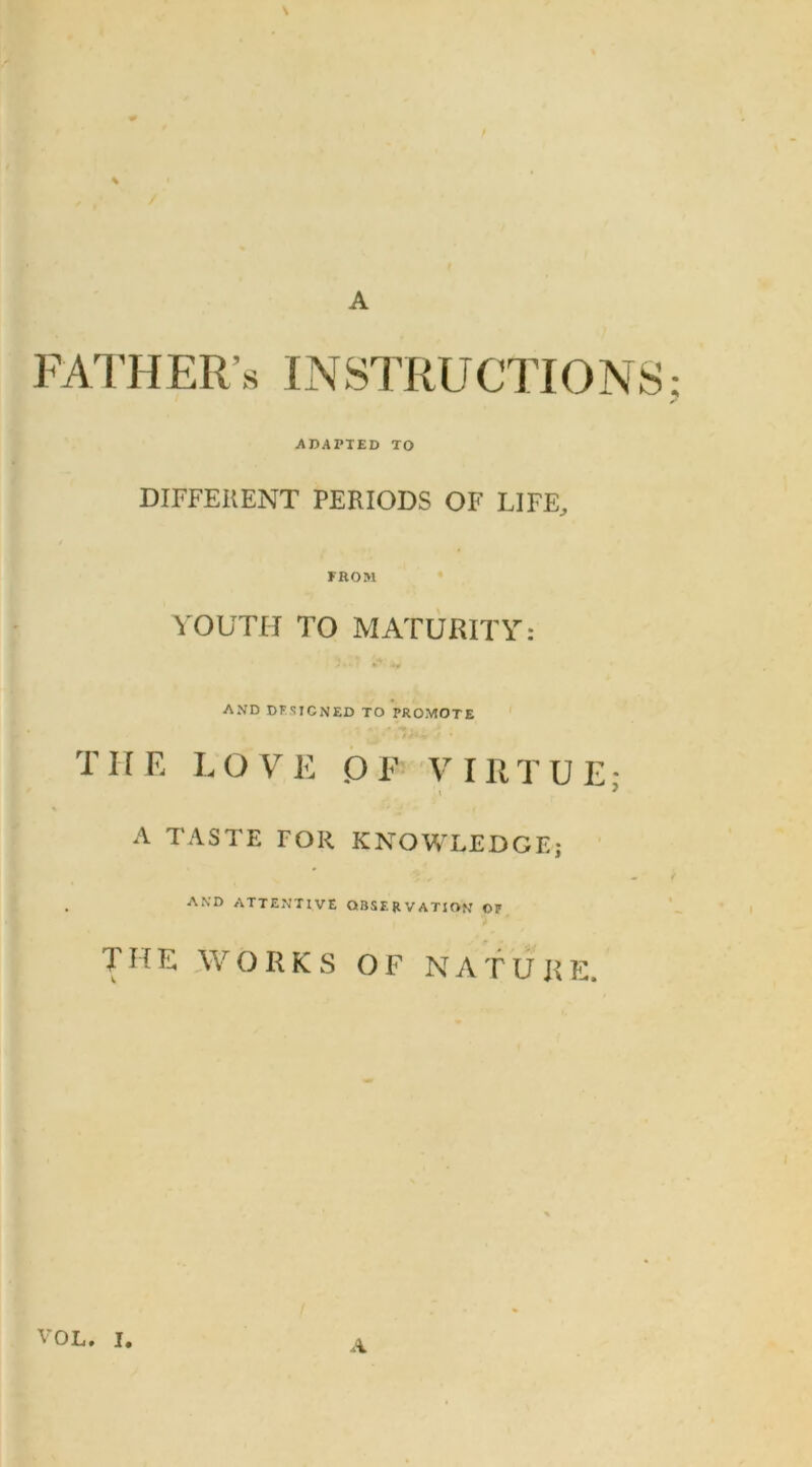 A FATHER INSTRUCTIONS ADAPTED TO DIFFERENT PERIODS OF LIFE, FROM YOUTH TO MATURITY: AND DESIGNED TO PROMOTE T11 E L O V E o P V I R T U E ■ ' l ^ A TASTE FOR KNOWLEDGE; AND ATTENTIVE OBSERVATION OP THE WORKS OF NATURE. A