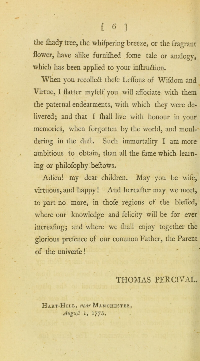 the fliady tree, the whifpering breeze, or the fragrant flower, have alike furnifhed fome tale or analogy, which has been applied to your inflru&ion. When you recoiled thefe Leflons of Wifdom and Virtue, I flatter myfelf you will affociate with them the paternal endearments, with which they were de- livered; and that I fliall live with honour in your memories, when forgotten by the world, and moul-- dering in the duA. Such immortality I am more ambitious to obtain, than all the fame which learn- ing or philofophy beftows. Adieu! my dear children. May you be wife, virtuous, and happy! And hereafter may we meet, to part no more, in thofe regions of the blefled, where our knowledge and felicity will be for ever increafmg; and where we fliall enjoy together the glorious prefence of our common Father, the Parent of the univerfe! THOMAS PERCIVAL. Hart-Hill, near Manchester, Augufl i, l'/75.