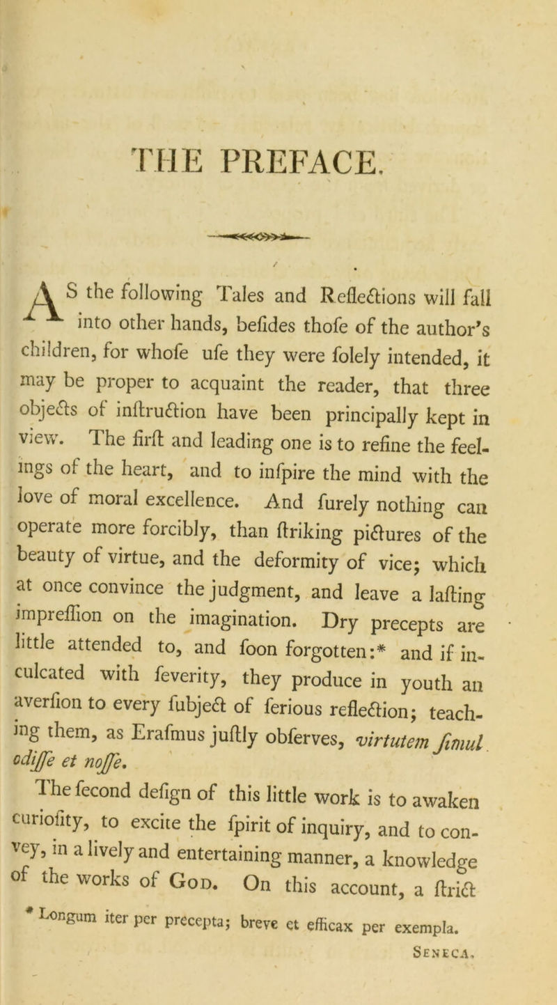 THE PREFACE. A S the following Tales and Reflections will fall into other hands, befides thofe of the author’s children, for whofe ufe they were folely intended, it may be proper to acquaint the reader, that three objects of inflruCtion have been principally kept in view. The lirft and leading one is to refine the feel- ings of the heart, and to infpire the mind with the love of moral excellence. And furely nothing can opei ate more forcibly, than flriking pictures of the beauty of virtue, and the deformity of vice; which at once convince the judgment, and leave a Ming impreflion on the imagination. Dry precepts are little attended to, and foon forgotten:* and if in- culcated with feverity, they produce in youth an averfion to every fubjeCt of ferious reflection; teach- ing them, as Erafmus juflly obferves, virtutem fimul odijfe et noJJ'e. The fecond defign of this little work is to awaken curiolity, to excite the fpirit of inquiry, and to con- vey, m a lively and entertaining manner, a knowledge of the works of God. On this account, a ftrift * I-ongum iter per precepta; breve ct efficax per exempla. Seneca.