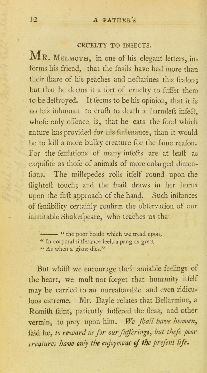 CRUELTY TO INSECTS. Mr . Melmoth, in one of his elegant letters, in- forms his friend, that the fnails have had more than their fliare of his peaches and ne&amp;arines this feafon; but that he deems it a fort of cruelty to differ them to be deftroyed. It feems to be his opinion, that it is no lefs inhuman to crufh to death a harmlefs infeft, whofe only offence is, that he eats the food which nature has provided for his fuilenance, than it would be to kill a more bulky creature for the fame reafon. For the fenfations of many infeffs are at leaft as exquifite as thofe of animals of more enlarged dimen- fions. The millepedes rolls itfelf round upon the flighted: touch; and the fnail draws in her horns upon the firft approach of the hand. Such inftances of fenfibility certainly confirm the obfervaiion of our inimitable Shakefpeare, who teaches us that “ the poor beetle which we tread upon, “ In corporal fufferance feels a pang as great “ As when a giant dies.” But whilft we encourage thefe amiable feelings of the heart, we muft not forget that humanity itfelf may be carried to an unreafonable and even ridicu- lous extreme. Mr. Bayle relates that Bellarmine, a Romifli faint, patiently fuffered the fleas, and other vermin, to prey upon him. We foall have heaven, faid he, to reward us for our fufferings, but thefe poor (reatures have only the enjoyment of the prefent life. I