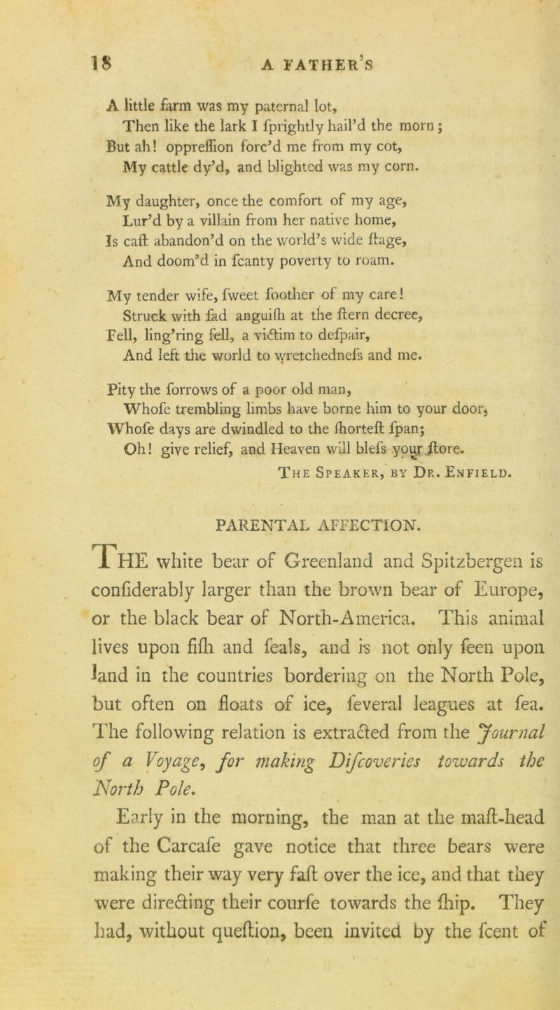 A little farm was my paternal lot. Then like the lark 1fprightly hail’d the morn; But ah! oppreflion forc’d me from my cot, My cattle dy’d, and blighted was my corn. My daughter, once the comfort of my age, Lur’d by a villain from her native home. Is caft abandon’d on the world’s wide ftage. And doom’d in fcanty poverty to roam. My tender wife, fweet foother of my care! Struck with fad anguifh at the ftern decree, Fell, ling’ring fell, a victim to defpair. And left the world to wretchednefs and me. Pity the forrows of a poor old man, Whofe trembling limbs have borne him to your door, Whofe days are dwindled to the fhorteft fpan; Oh! give relief, and Heaven will blefs youjjftore. The Speaker, by Dr. Enfield. PARENTAL AFFECTION. The white bear of Greenland and Spitzbergen is confiderably larger than the brown bear of Europe, or the black bear of North-America. This animal lives upon fifli and feals, and is not only feen upon land in the countries bordering on the North Pole, but often on floats of ice, feveral leagues at fea. The following relation is extracted from the 'Journal of a Voyage, for making Difcoveries towards the North Pole. Early in the morning, the man at the mafl-head of the Carcafe gave notice that three bears were making their way very faft over the ice, and that they were directing their courfe towards the fliip. They had, without queftion, been invited by the fcent of