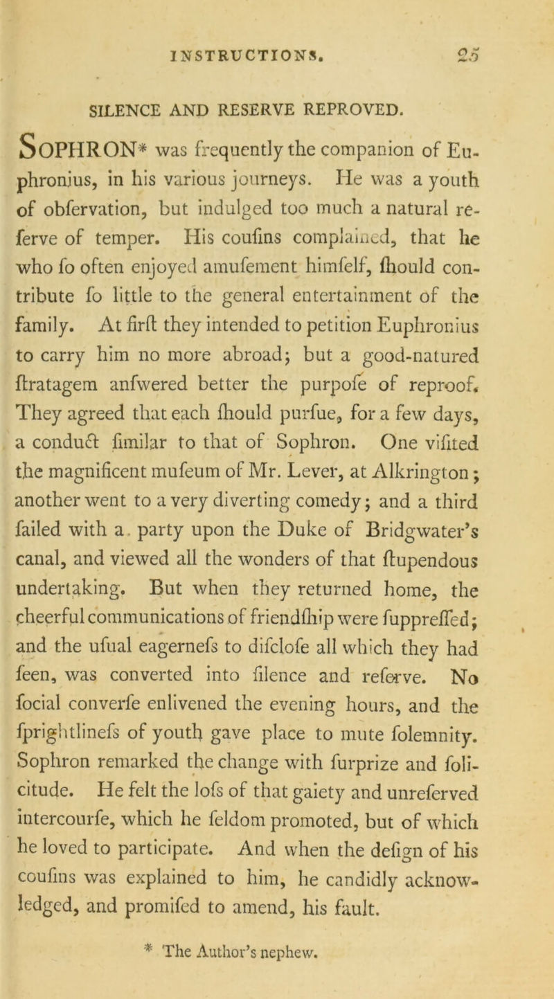 SILENCE AND RESERVE REPROVED. Soph Ron* was frequently the companion of Eu- phronjus, in his various journeys. He was a youth of obfervation, but indulged too much a natural re- ferve of temper. His coufins complained, that he who fo often enjoyed amufement himfelf, lhould con- tribute fo little to the general entertainment of the family. At firfh they intended to petition Euphronius to carry him no more abroad; but a good-natured ffcratagem anfwered better the purpofe of reproof. They agreed that each lhould purfue, for a few days, a conduft fimilar to that of Sophron. One vifited A the magnificent mufeum of Mr. Lever, at Alkrington; another went to a very diverting comedy; and a third failed with a party upon the Duke of Bridgwater’s canal, and viewed all the wonders of that ftupendous undertaking. But when they returned home, the cheerful communications of friendfliip were fuppreffed; and the ufual eagernefs to difclofe all which they had feen, was converted into filence and reforve. No focial converfe enlivened the evening hours, and the fprightlinefs of youth gave place to mute folemnity. Sophron remarked the change with furprize and foli- citude. He felt the lofs of that gaiety and unreferved intercourfe, which he feldom promoted, but of which he loved to participate. And when the defign of his coufins was explained to him, he candidly acknow- ledged, and promifed to amend, his fault. * The Author’s nephew.