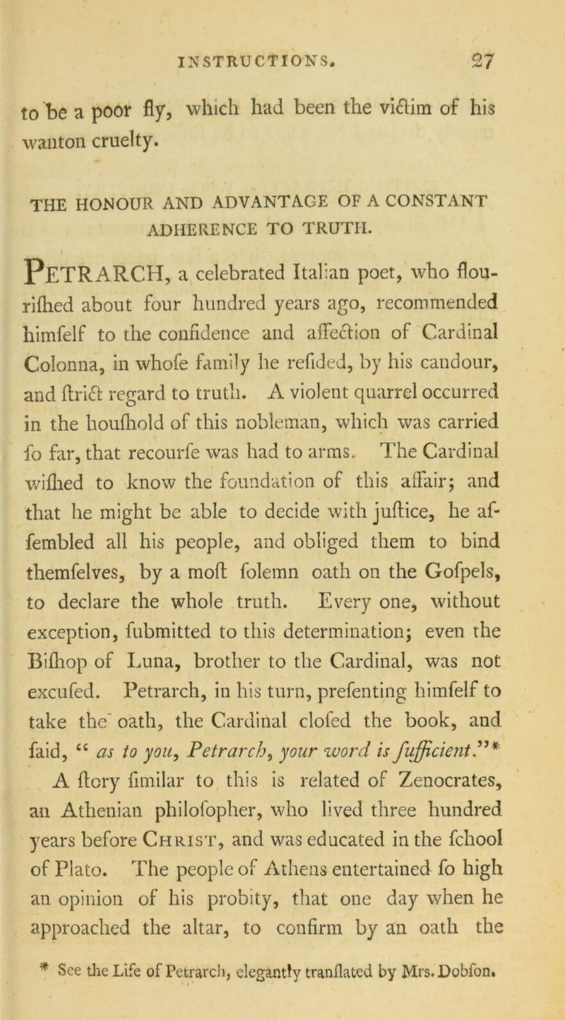 to be a poor fly, which had been the victim of his wanton cruelty. THE HONOUR AND ADVANTAGE OF A CONSTANT ADHERENCE TO TRUTH. i Petrarch, a celebrated Italian poet, who flou- riflied about four hundred years ago, recommended himfelf to the confidence and affection of Cardinal Colonna, in whofe family he refided, by his candour, and drift regard to truth. A violent quarrel occurred in the houfhold of this nobleman, which was carried fo far, that recourfe was had to arms. The Cardinal wiflied to know the foundation of this affair; and that he might be able to decide with juftice, he af- fembled all his people, and obliged them to bind themfelves, by a molt folemn oath on the Gofpels, to declare the whole truth. Every one, without exception, fubmitted to this determination; even the Bifhop of Luna, brother to the Cardinal, was not excufed. Petrarch, in his turn, prefenting himfelf to take the’ oath, the Cardinal clofed the book, and faid, “ as to you, Petrarch, your word is fujficient* A ftory fimilar to this is related of Zenocrates, an Athenian philofopher, who lived three hundred years before Christ, and was educated in the fchool of Plato. The people of Athens entertained fo high an opinion of his probity, that one day when he approached the altar, to confirm by an oath the * See the Life of Petrarch, elegantly tranflated by Mrs.Dobfon.