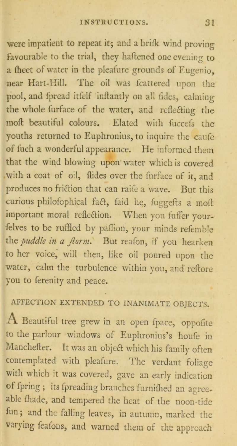 were impatient to repeat it; and a brifk wind proving favourable to the trial, they haftened one evening to a ffleet of water in the pleafure grounds of Eugenio, near Hart-Hill. The oil was fcattered upon the pool, and lpread itfelf inflantly on all tides, calming the whole furface of the water, and refie&ing the mod: beautiful colours. Elated with fuccefs the youths returned to Euphronius, to inquire the caufe of fuch a wonderful appearance. He informed them that the wind blowing upon water which is covered .with a coat of oil, Aides over the furface of it, and produces no fri&ion that can raife a wave. But this curious philofcphical fatt, fliid he, fuggefts a molt important moral reflexion. When you fuffer your- selves to be ruffled by paffion, your minds refemble the puddle in a Jlorm. But reafon, if you hearken to her voice, will then, like oil poured upon the water, calm the turbulence within you, and reftore you to ferenity and peace. AFFECTION EXTENDED TO INANIMATE OBJECTS. A Beautiful tree grew in an open fpace, oppofite to the parlour windows of Euphronius’s houfe in Manchefter. It was an obje£ which his family often contemplated with pleafure. 1 he verdant foliacre with which it was covered, gave an early indication of fpring ; its fpreading branches furnilhed an agree- able {hade, and tempered the heat cf the noon-tide fun; and the falling leaves, in autumn, marked the varying feafons, and warned them of the approach