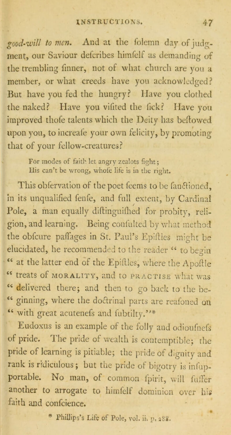 good-will to men. And at the folemn day of judg- ment, our Saviour defcribes himfelf as demanding of the trembling finner, not of what church are you a member, or what creeds have you acknowledged? But have you fed the hungry? Have you clothed the naked? Have you vifited the lick? Have you improved thofe talents which the Deity has bellowed upon you, to increafe your own felicity, by promoting that of your fellow-creatures? For modes of faith let angry zealots fight; His can’t be wrong, whole life is in the right. This obfervation of the poet feems to be functioned, in its unqualified fenfe, and full extent, by Cardinal Pole, a man equally diftinguifhed for probity, reli- gion, and learning. Being confulted by what method the obfeure paflages in St. Paul’s Epiftles might be elucidated, he recommended to the reader “ to be^in ct at the latter end of the Epiflles, where the Apoftle “ treats of morality, and to practise what was u delivered there; and then to go back to the be- “ ginning, where the doctrinal parts are reafoned on “ with great acutenefs and fubtilty.”* Eudoxus is an example of the folly and odioufnefs of pride. The pride of wealth is contemptible; the pride of learning is pitiable; the pride of dignity and rank is ridiculous; but the pride of bigotry is infup- portable. No man, of common fpirit, will fuller another to arrogate to himfelf dominion over his faith and confcience. * * Phillips’s Life of Pole, vol. ii. p, j8S.