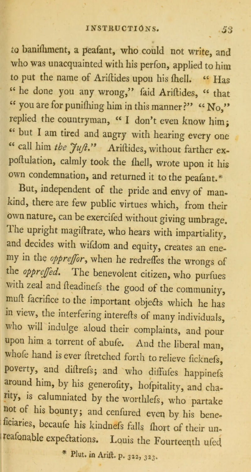 to baniflunent, a peafant, who could not write, and who was unacquainted with his perfon, applied to him to put the name of Ariftides upon his {hell. “ Has “ he done you any wrong,” faid Ariftides, “ that £C you are for punifhing him in this manner?” “ No,” replied the countryman, cc I don’t even know him; “ but I am tired and angry with hearing every one “ call him the JuJi.” Ariftides, without farther ex- poftulation, calmly took the {hell, wrote upon it his own condemnation, and returned it to the peafant.* But, independent of the pride and envy of man- kind, there are few public virtues which, from their own nature, can be exercifed without giving umbrage. 1 he upright magiftrate, who hears with impartiality, and decides with wifdom and equity, creates an ene- my in the opprejfor, when he redrefles the wrongs of the opprejfed. The benevolent citizen, who purfues with zeal and fteadinefs the good of the community, mu ft facrifice to the important objects which he has in view, the interfering interefts of many individuals, who will indulge aloud their complaints, and pour upon him a torrent of abufe. And the liberal man, whofe hand is ever ftretched forth to relieve ficknefi* poveity, uiid diftrefs; and who diiTiifes happinefs around him, by his generofity, hofpitality, and cha- rity, is calumniated by the worthlefs, who partake not of his bounty; and cenfured even by his bene- ficiaries, becaufe his kindnefs falls fliort of their un- reafonable expectations. Louis the Fourteenth ufeft * Plut. in Arift. p. 312, 3*3.