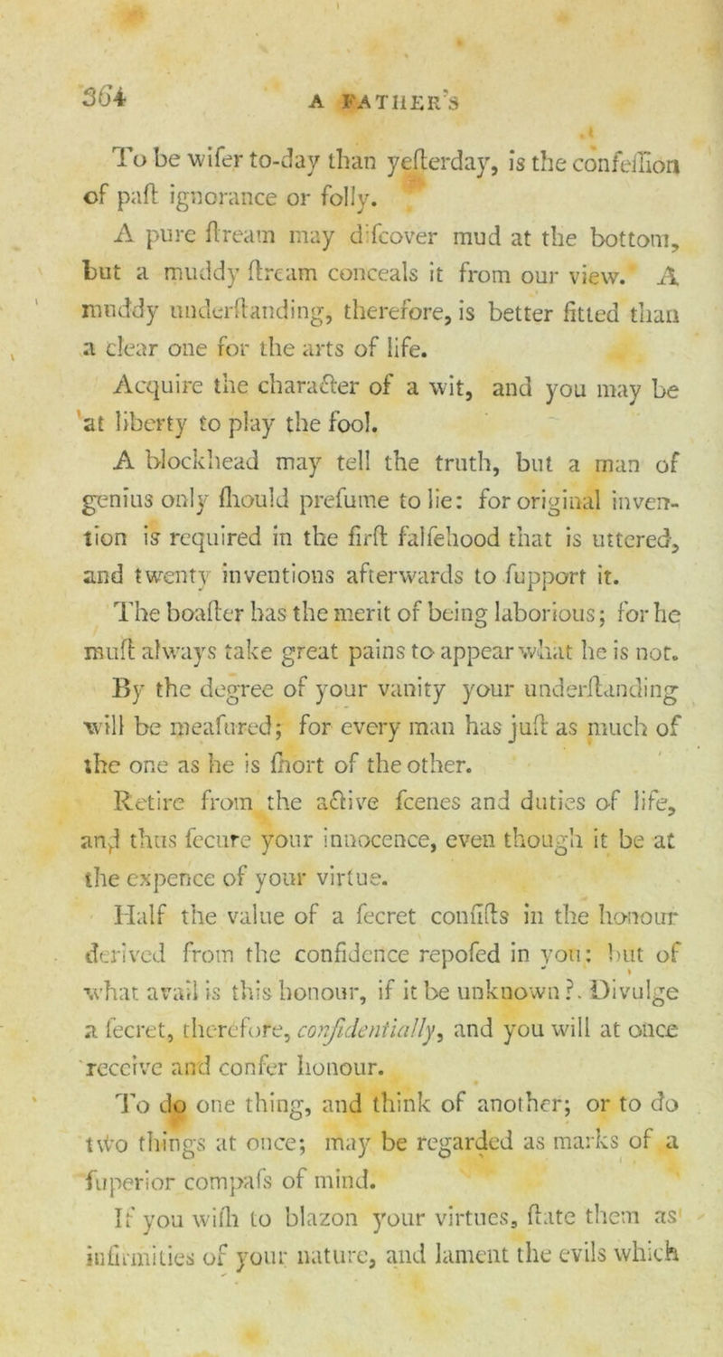 To be wifer to-day than yefterday, is the confeiHon of paft ignorance or folly. A pure Aream may dlfcover mud at the bottom, but a muddy ftrcam conceals it from our view. A muddy underftanding, therefore, is better fitted than a clear one for the arts of life. Acquire the chara&er of a wit, and you may be at liberty to play the fool. A blockhead may tell the truth, but a man of genius only fhould prefume to lie: for original inven- tion is required in the fir ft falfeiiood that is uttered, and twenty inventions afterwards to fupport it. The boafter has the merit of being laborious; for he muft always take great pains to appear what he is not. By the degree of your vanity your underftanding will be meafured; for every man has juft as much of the one as he is fhort of the other. Retire from the a&ive fcenes and duties of life, anrd thus fecure your innocence, even though it be at the expence of your virtue. Half the value of a fecret conufts in the honour derived from the confidence repofed in you: hut of what avail is this honour, if it be unknown ?. Divulge a fecret, therefore, confidentially, and you will at once receive and confer honour. To do one thing, and think of another; or to do two things at once; may be regarded as marks of a fu peri or compafs of mind. If you with to blazon your virtues, ftate them as infirmities of your nature, and lament the evils which