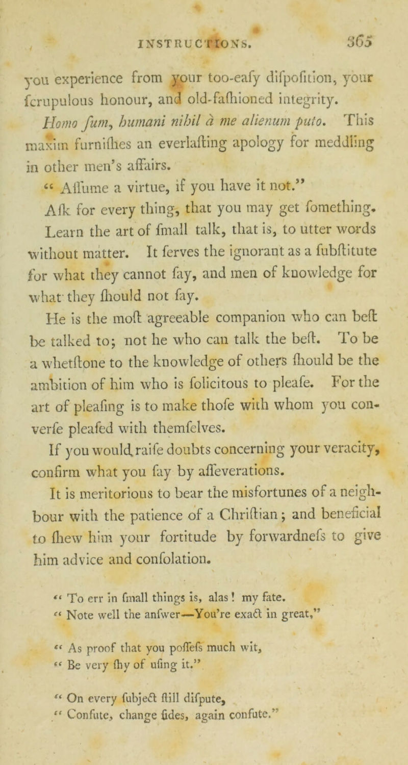 3GS ■ / you experience from your too-eafy difpofition, your fcrupulous honour, and old-fafhioned integrity. Homo fum, humani nihil a me alienum puto. This maxim furnifties an everlafling apology for meddling in other men’s affairs. “ Affurne a virtue, if you have it not.” Afk for every thing, that you may get fomething. Learn the art of fmall talk, that is, to utter words without matter. It ferves the ignorant as a fubftitute for what they cannot fay, and men of knowledge for what they fhould not fay. He is the mod agreeable companion who can beff be talked to; not he who can talk the bed. To be a whetftone to the knowledge of others fhould be the ambition of him who is folicitous to pleafe. For the art of pleafing is to make thofe with whom you con- verfe pleafed with themfelves. If you would, raife doubts concerning your veracity, confirm what you fay by affeverations. It is meritorious to bear the misfortunes of a neigh- bour with the patience of a Chriftian; and beneficial to Ihew him your fortitude by forwardnefs to give him advice and confolation. “ To err in fmall things is, alas! my fate. “ Note well the anfwer—You’re exatt in great,” “ As proof that you poflefs much wit, «« Be very fhy of ufing it.” “ On every fubje£t flill difpute, “ Confute, change {ides, again confute.’